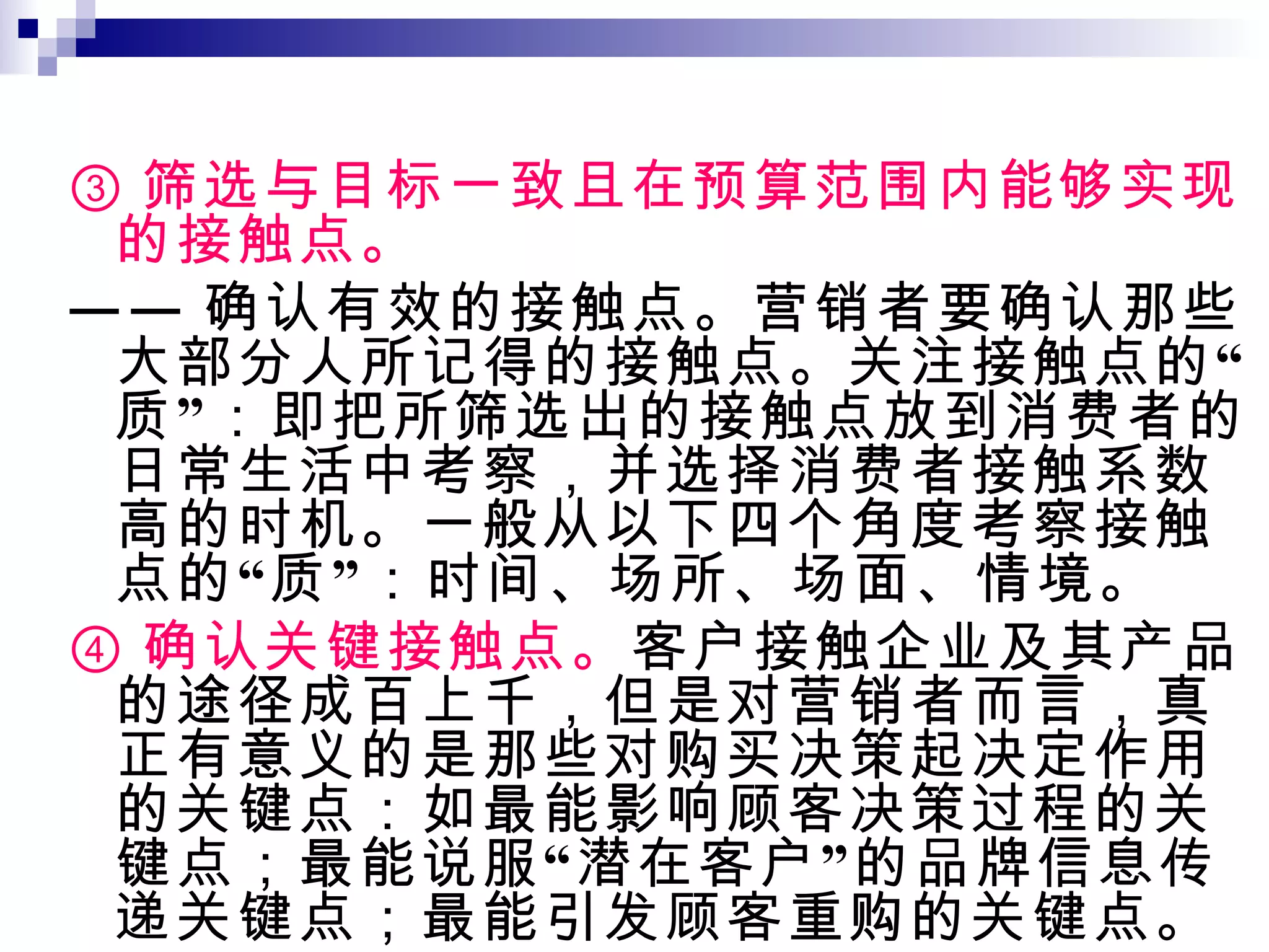 ③ 筛选与目标一致且在预算范围内能够实现的接触点。 —— 确认有效的接触点。营销者要确认那些大部分人所记得的接触点。关注接触点的“质”：即把所筛选出的接触点放到消费者的日常生活中考察，并选择消费者接触系数高的时机。一般从以下四个角度考察接触点的“质”：时间、场所、场面、情境。 ④ 确认关键接触点。 客户接触企业及其产品的途径成百上千，但是对营销者而言，真正有意义的是那些对购买决策起决定作用的关键点：如最能影响顾客决策过程的关键点；最能说服“潜在客户”的品牌信息传递关键点；最能引发顾客重购的关键点。 