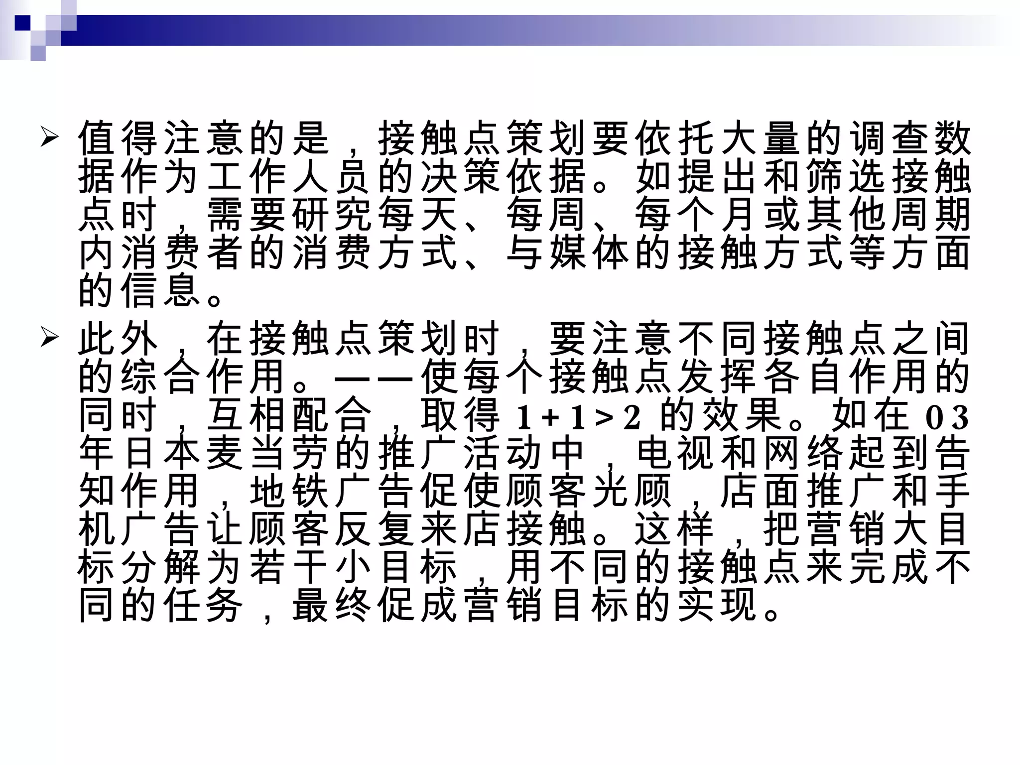值得注意的是，接触点策划要依托大量的调查数据作为工作人员的决策依据。如提出和筛选接触点时，需要研究每天、每周、每个月或其他周期内消费者的消费方式、与媒体的接触方式等方面的信息。 此外，在接触点策划时，要注意不同接触点之间的综合作用。——使每个接触点发挥各自作用的同时，互相配合，取得 1+1>2 的效果。如在 03 年日本麦当劳的推广活动中，电视和网络起到告知作用，地铁广告促使顾客光顾，店面推广和手机广告让顾客反复来店接触。这样，把营销大目标分解为若干小目标，用不同的接触点来完成不同的任务，最终促成营销目标的实现。 