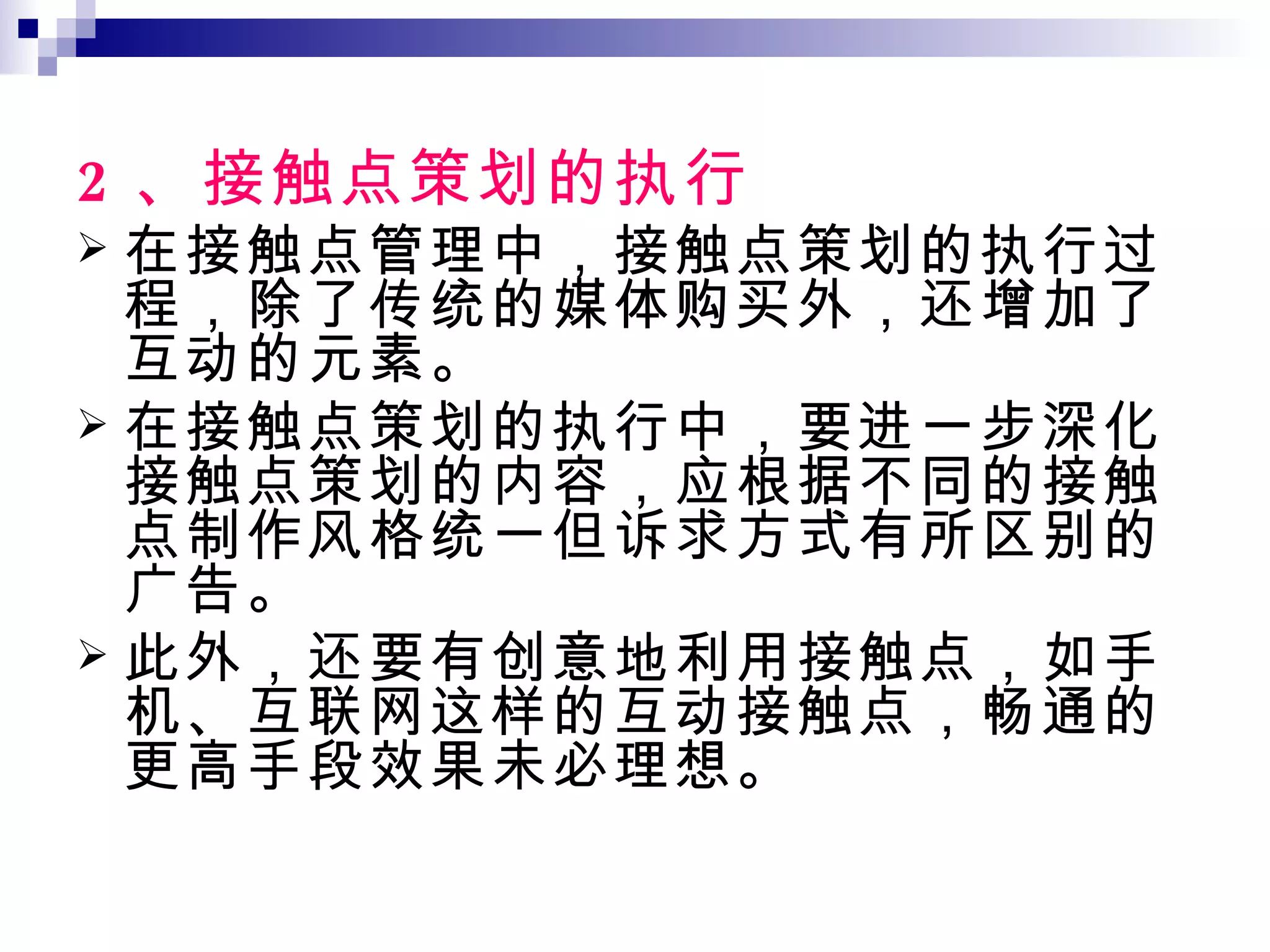 2 、接触点策划的执行 在接触点管理中，接触点策划的执行过程，除了传统的媒体购买外，还增加了互动的元素。 在接触点策划的执行中，要进一步深化接触点策划的内容，应根据不同的接触点制作风格统一但诉求方式有所区别的广告。 此外，还要有创意地利用接触点，如手机、互联网这样的互动接触点，畅通的更高手段效果未必理想。 