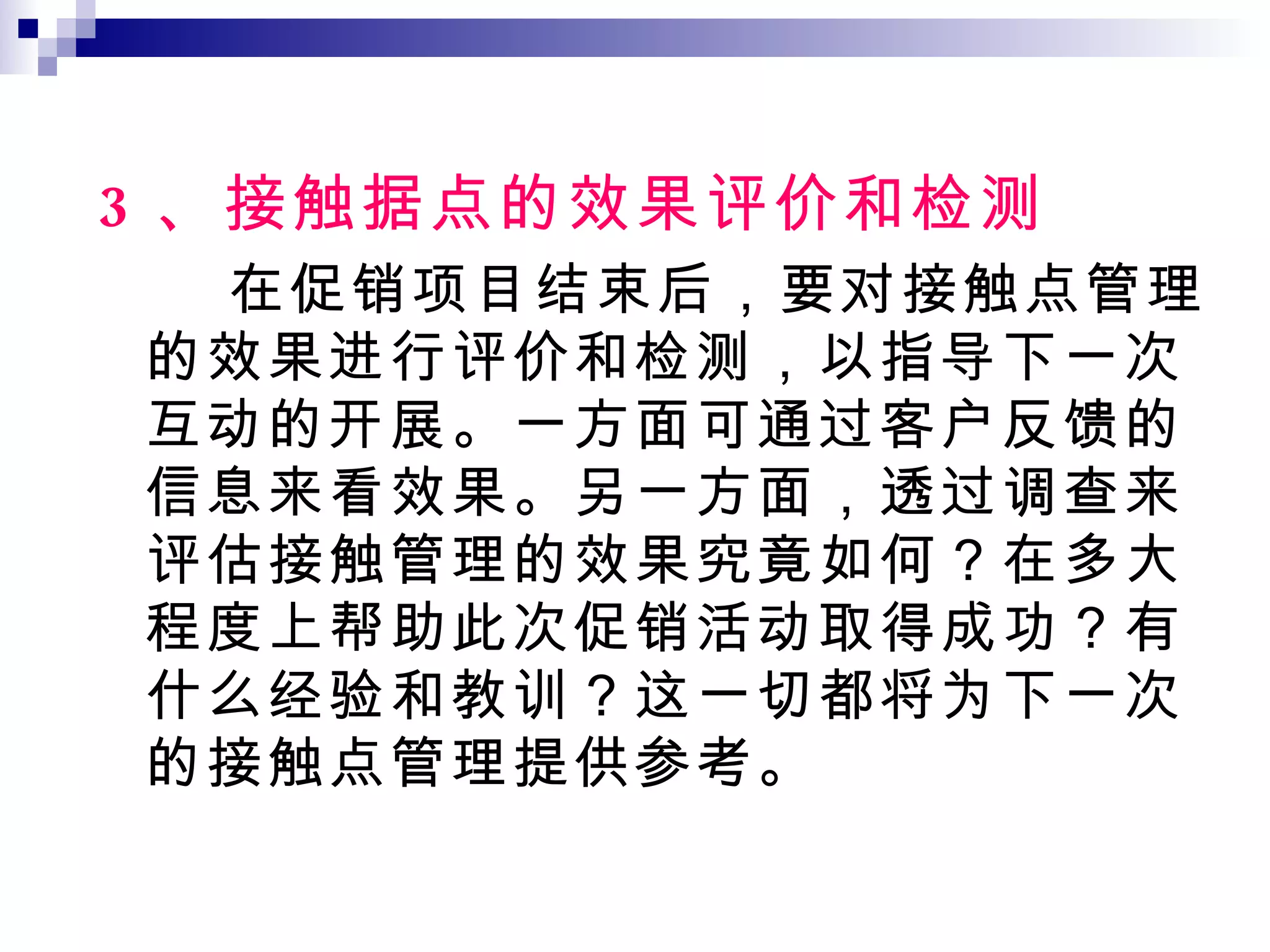 3 、接触据点的效果评价和检测 在促销项目结束后，要对接触点管理的效果进行评价和检测，以指导下一次互动的开展。一方面可通过客户反馈的信息来看效果。另一方面，透过调查来评估接触管理的效果究竟如何？在多大程度上帮助此次促销活动取得成功？有什么经验和教训？这一切都将为下一次的接触点管理提供参考。 