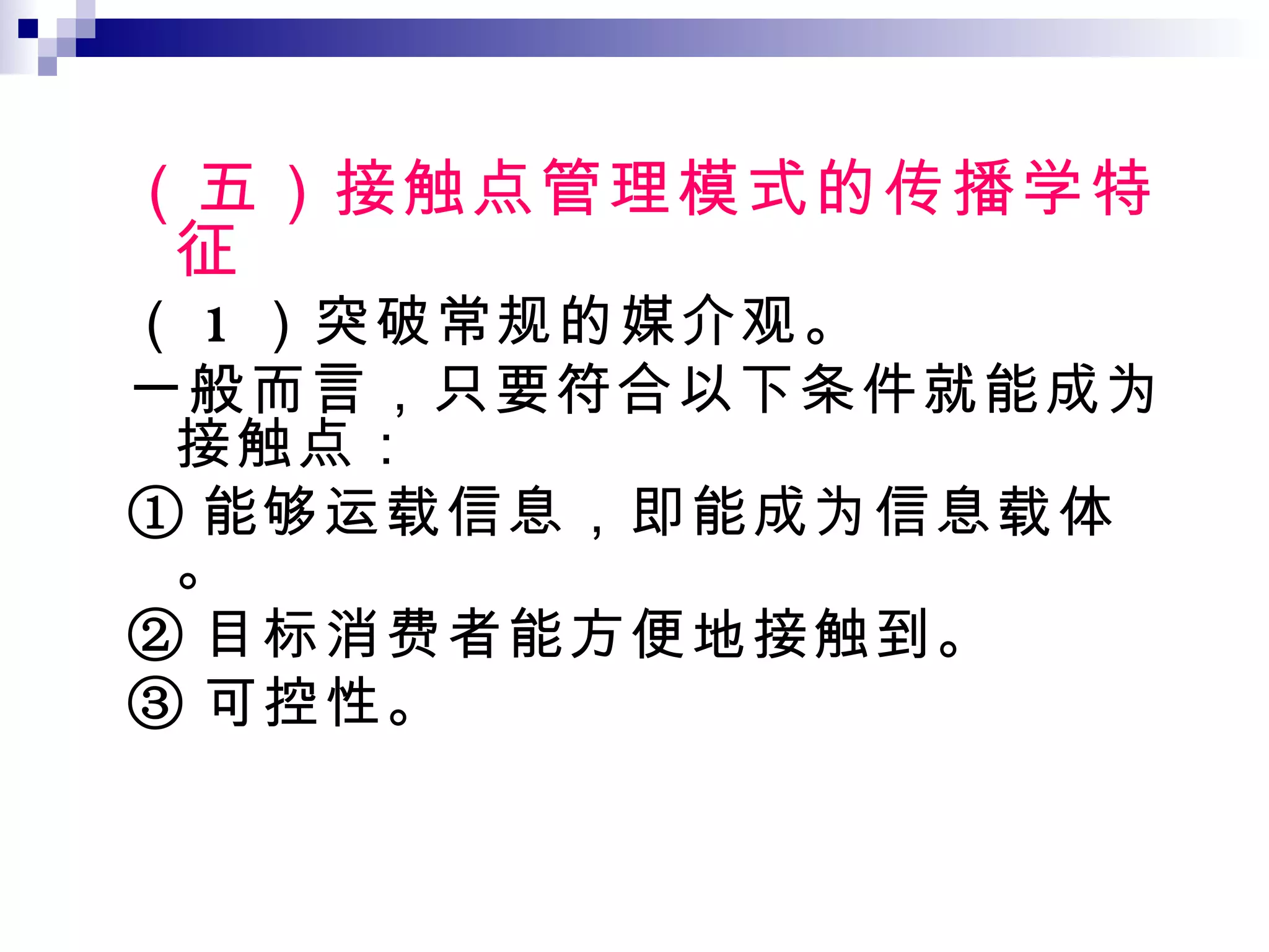 （五）接触点管理模式的传播学特征 （ 1 ）突破常规的媒介观。 一般而言，只要符合以下条件就能成为接触点： ① 能够运载信息，即能成为信息载体。 ② 目标消费者能方便地接触到。 ③ 可控性。 