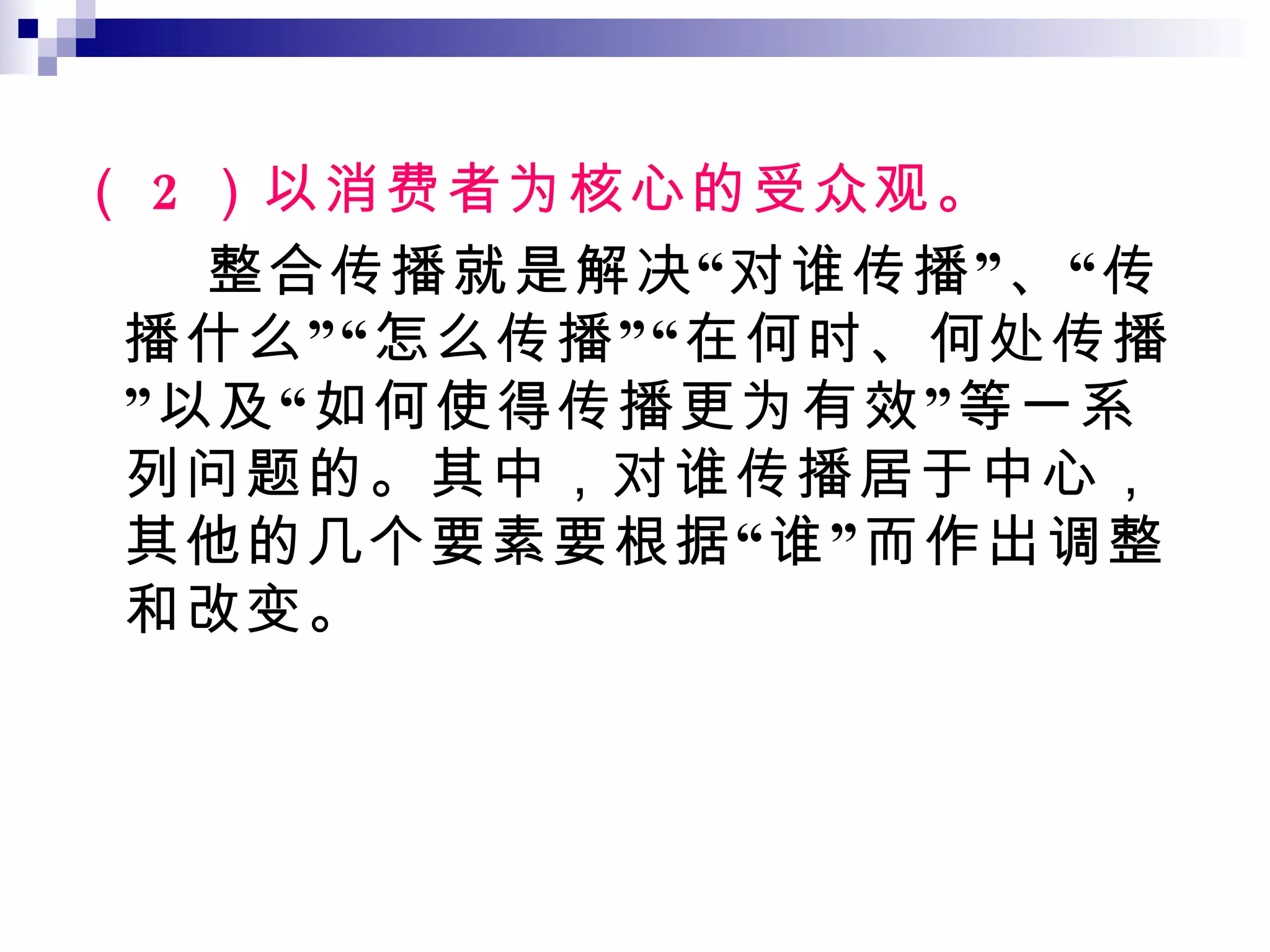 （ 2 ）以消费者为核心的受众观。 整合传播就是解决“对谁传播”、“传播什么”“怎么传播”“在何时、何处传播”以及“如何使得传播更为有效”等一系列问题的。其中，对谁传播居于中心，其他的几个要素要根据“谁”而作出调整和改变。 