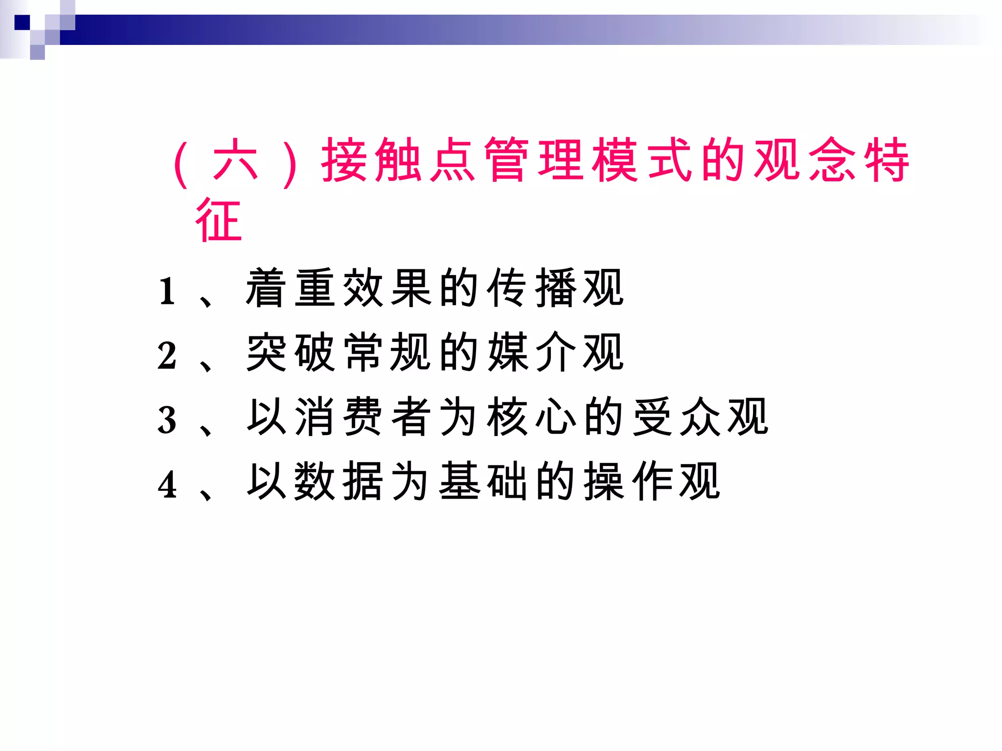 （六）接触点管理模式的观念特征 1 、着重效果的传播观 2 、突破常规的媒介观 3 、以消费者为核心的受众观 4 、以数据为基础的操作观 