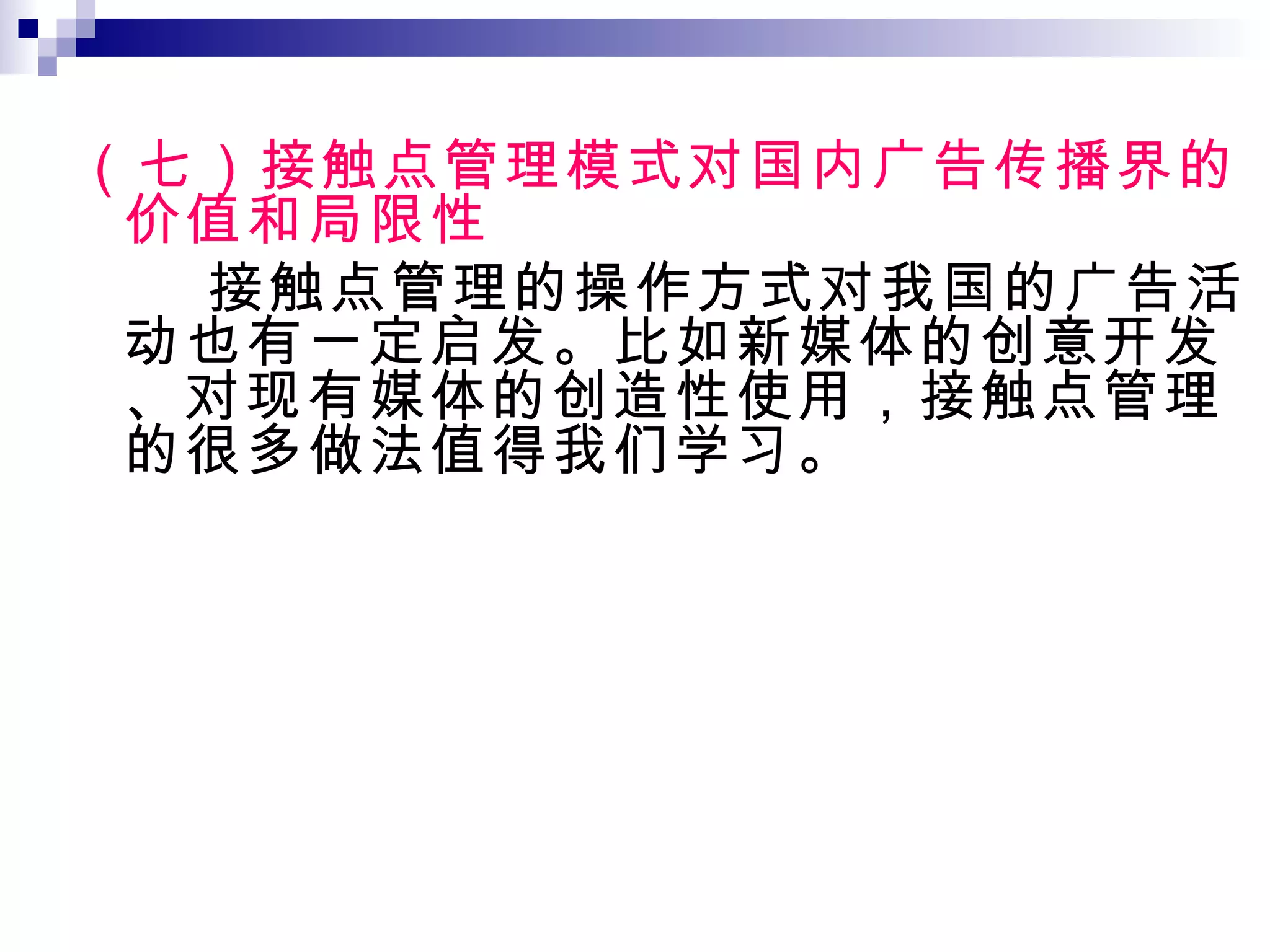 （七）接触点管理模式对国内广告传播界的价值和局限性 接触点管理的操作方式对我国的广告活动也有一定启发。比如新媒体的创意开发、对现有媒体的创造性使用，接触点管理的很多做法值得我们学习。 