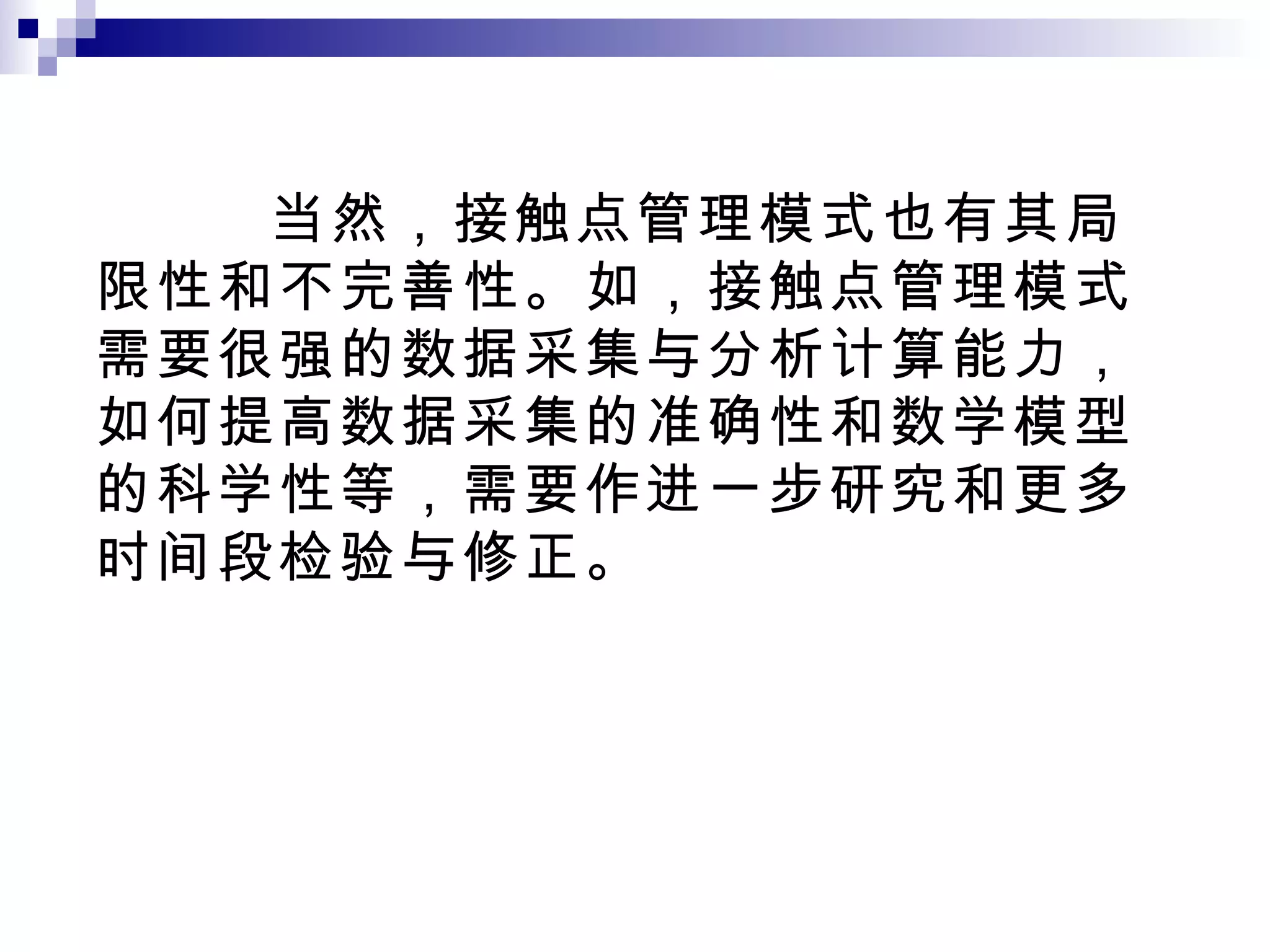 当然，接触点管理模式也有其局限性和不完善性。如，接触点管理模式需要很强的数据采集与分析计算能力，如何提高数据采集的准确性和数学模型的科学性等，需要作进一步研究和更多时间段检验与修正。 