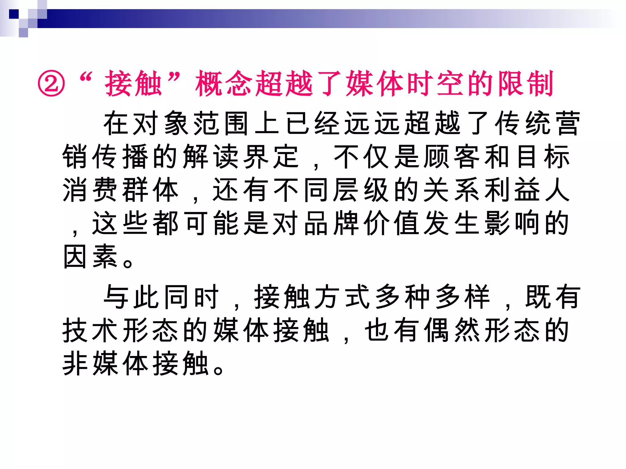 ②“ 接触”概念超越了媒体时空的限制 在对象范围上已经远远超越了传统营销传播的解读界定，不仅是顾客和目标消费群体，还有不同层级的关系利益人，这些都可能是对品牌价值发生影响的因素。 与此同时，接触方式多种多样，既有技术形态的媒体接触，也有偶然形态的非媒体接触。 