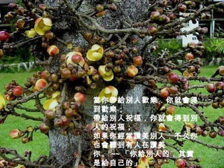 當你帶給別人歡樂．你就會得到歡樂；  帶給別人祝福．你就會得到別人的祝福；  如果你經常讚美別人．不久你也會聽到有人在讚美 你。 ~~ 「你給別人的．其實是給自己的」 