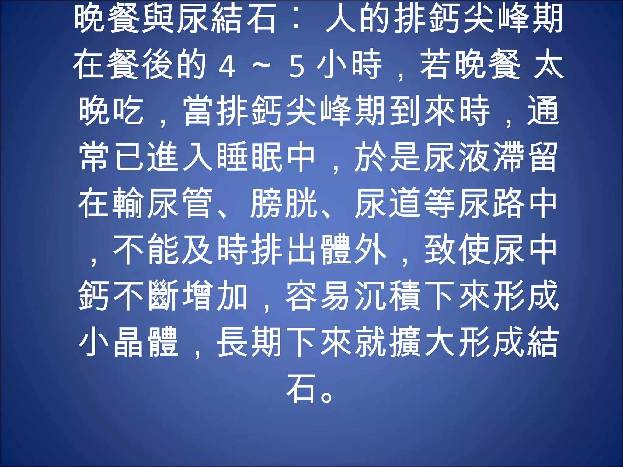 晚餐與尿結石︰ 人的排鈣尖峰期在餐後的 4 ～ 5 小時，若晚餐 太晚吃，當排鈣尖峰期到來時，通常已進入睡眠中，於是尿液滯留在輸尿管、膀胱、尿道等尿路中，不能及時排出體外，致使尿中鈣不斷增加，容易沉積下來形成小晶體，長期下來就擴大形成結石。 