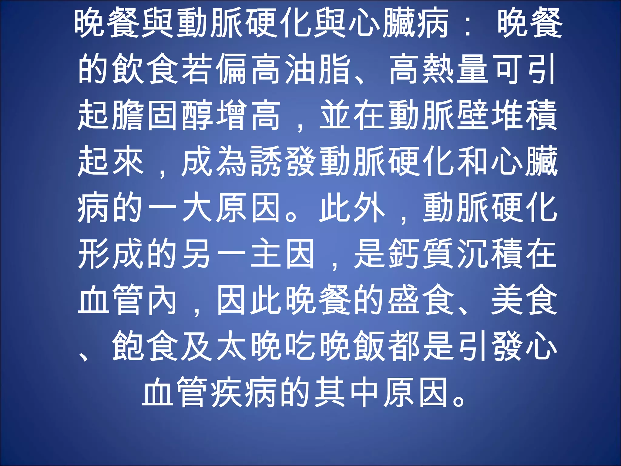晚餐與動脈硬化與心臟病： 晚餐的飲食若偏高油脂、高熱量可引起膽固醇增高，並在動脈壁堆積起來，成為誘發動脈硬化和心臟病的一大原因。此外，動脈硬化形成的另一主因，是鈣質沉積在血管內，因此晚餐的盛食、美食、飽食及太晚吃晚飯都是引發心血管疾病的其中原因。  