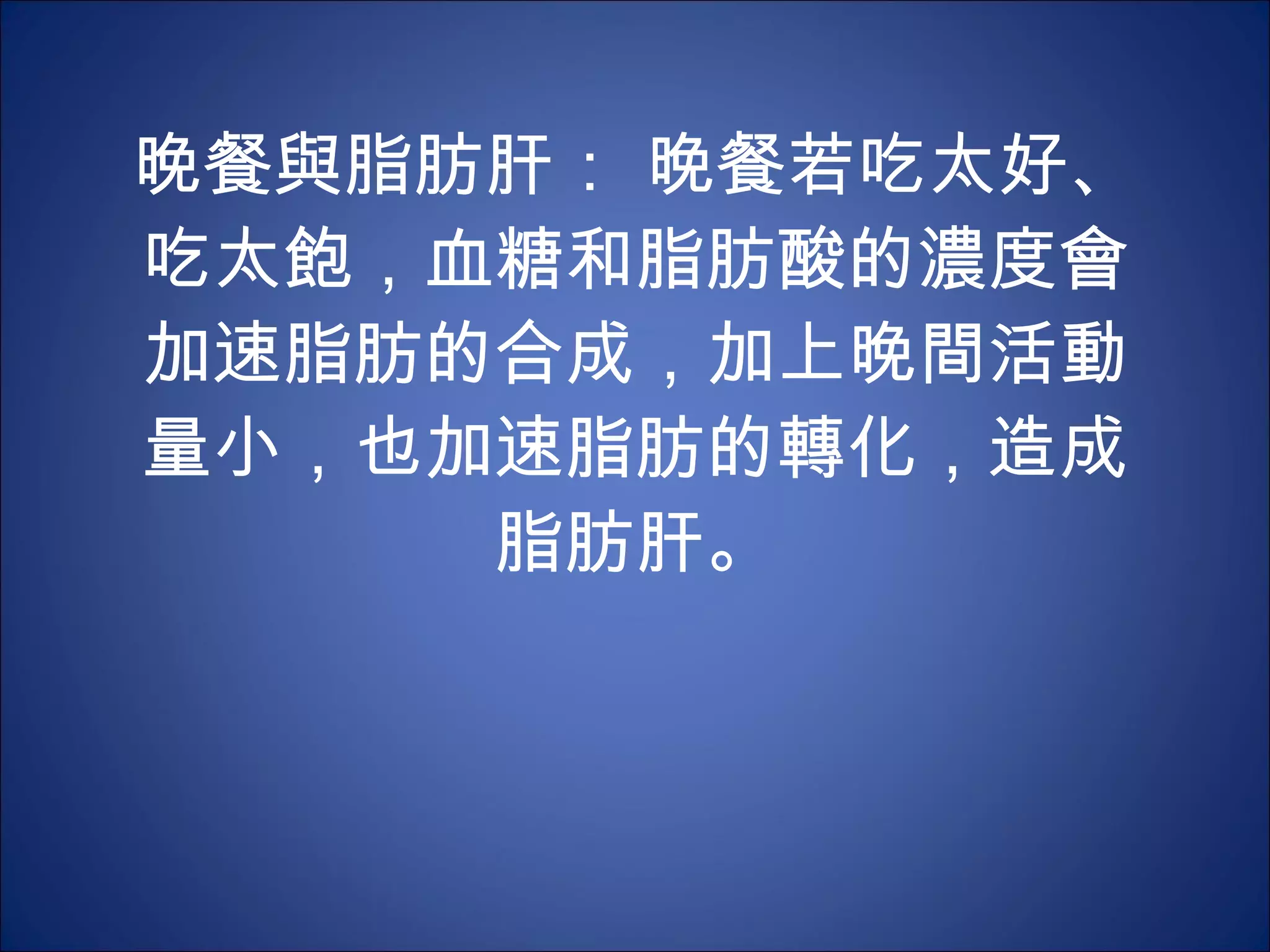 晚餐與脂肪肝： 晚餐若吃太好、吃太飽，血糖和脂肪酸的濃度會加速脂肪的合成，加上晚間活動量小，也加速脂肪的轉化，造成脂肪肝。 