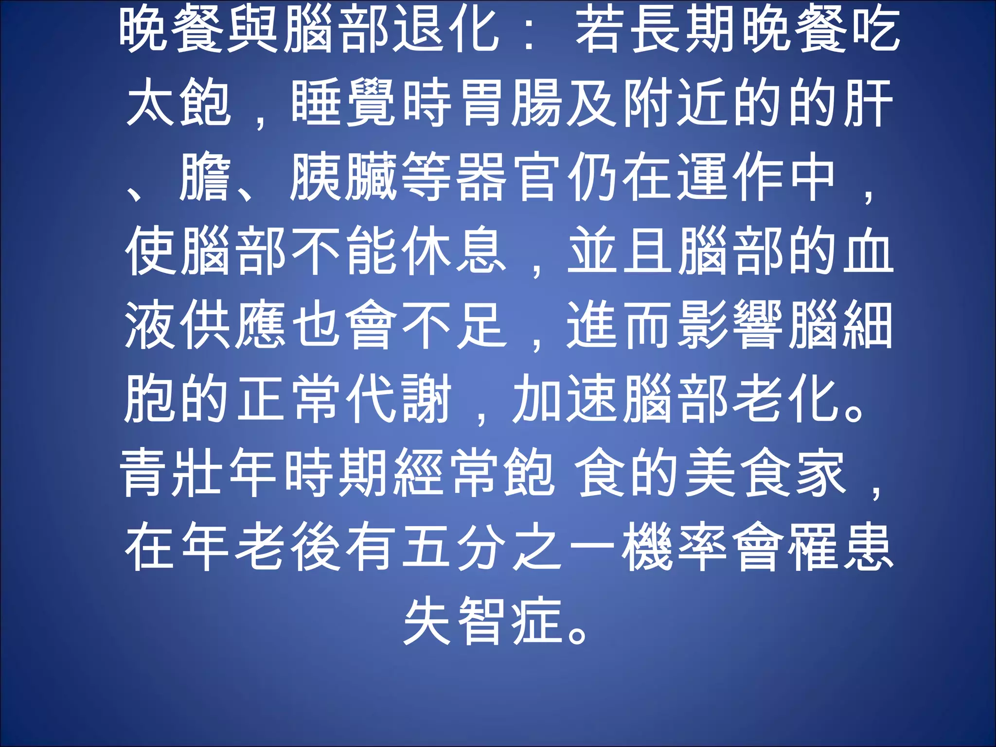 晚餐與腦部退化： 若長期晚餐吃太飽，睡覺時胃腸及附近的的肝、膽、胰臟等器官仍在運作中，使腦部不能休息，並且腦部的血液供應也會不足，進而影響腦細胞的正常代謝，加速腦部老化。青壯年時期經常飽 食的美食家，在年老後有五分之一機率會罹患失智症。 