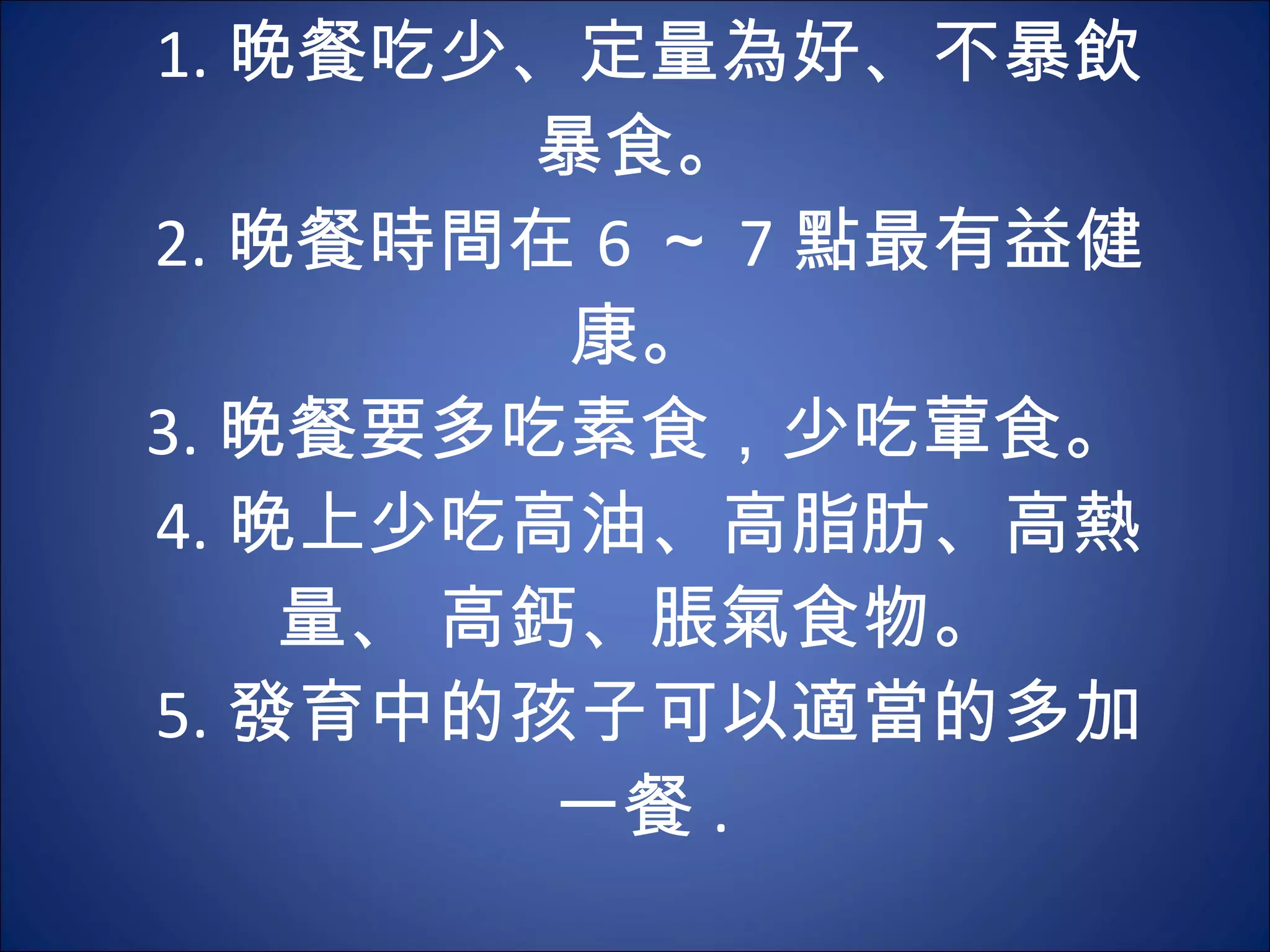 1. 晚餐吃少、定量為好、不暴飲暴食。  2. 晚餐時間在 6 ～ 7 點最有益健康。  3. 晚餐要多吃素食，少吃葷食。  4. 晚上少吃高油、高脂肪、高熱量、 高鈣、脹氣食物。  5. 發育中的孩子可以適當的多加一餐 .  
