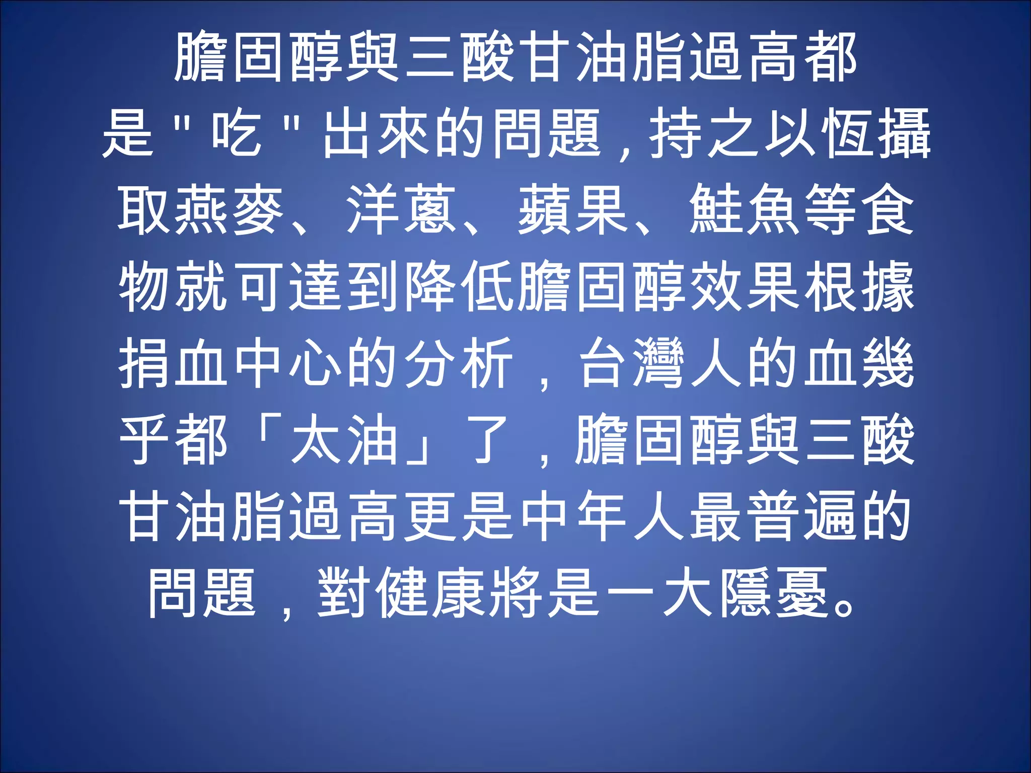 膽固醇與三酸甘油脂過高都是 " 吃 " 出來的問題 , 持之以恆攝取燕麥、洋蔥、蘋果、鮭魚等食物就可達到降低膽固醇效果根據捐血中心的分析，台灣人的血幾乎都「太油」了，膽固醇與三酸甘油脂過高更是中年人最普遍的問題，對健康將是一大隱憂。 
