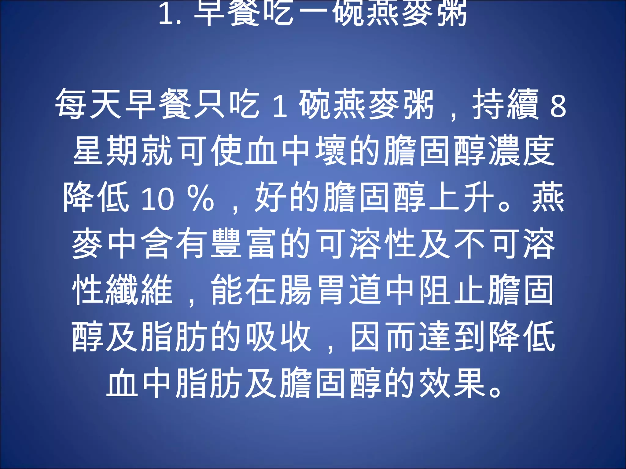 1. 早餐吃一碗燕麥粥 　 　 每天早餐只吃 1 碗燕麥粥，持續 8 星期就可使血中壞的膽固醇濃度降低 10 ％，好的膽固醇上升。燕麥中含有豐富的可溶性及不可溶性纖維，能在腸胃道中阻止膽固醇及脂肪的吸收，因而達到降低血中脂肪及膽固醇的效果。 