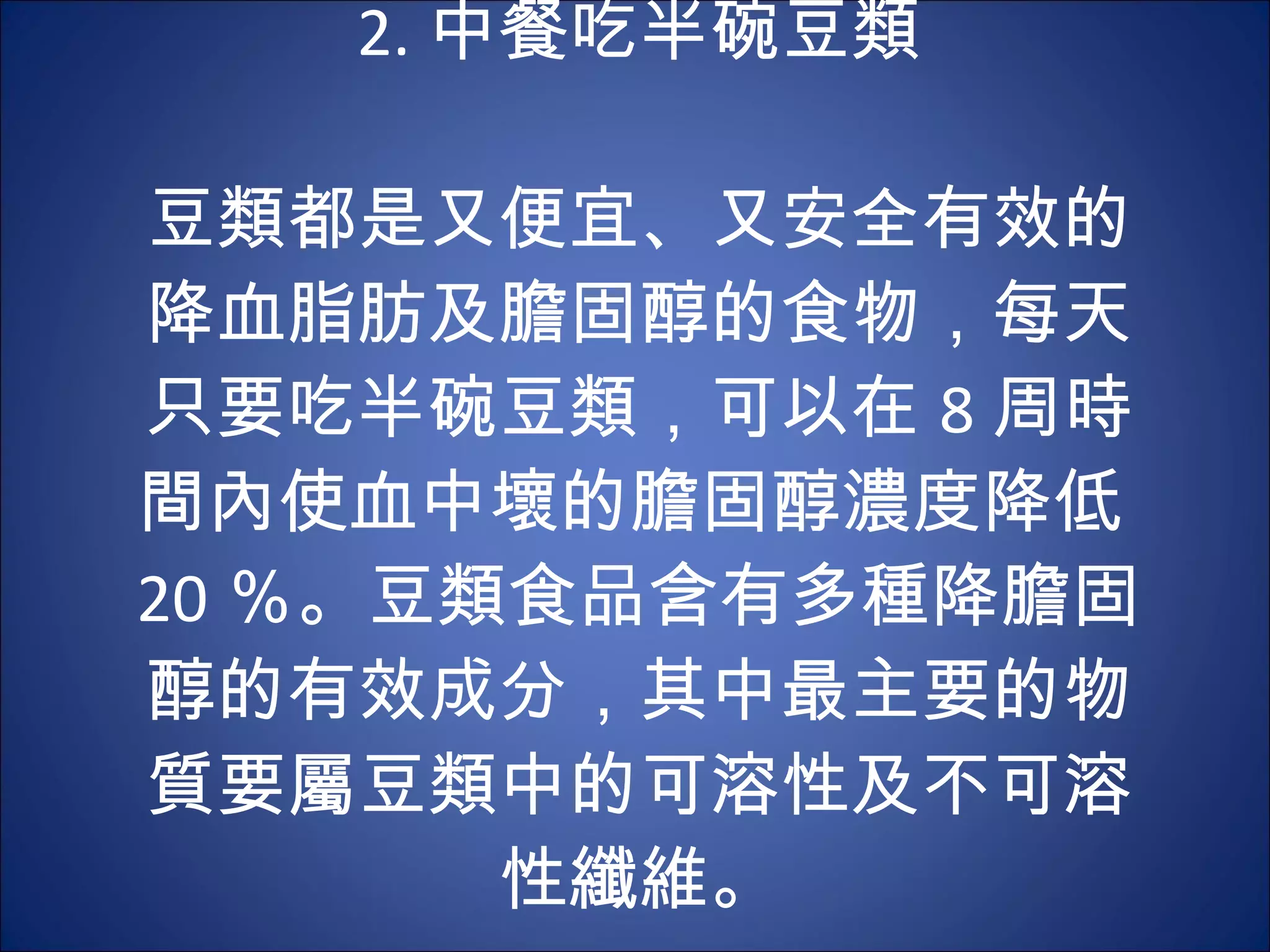2. 中餐吃半碗豆類   豆類都是又便宜、又安全有效的降血脂肪及膽固醇的食物，每天只要吃半碗豆類，可以在 8 周時間內使血中壞的膽固醇濃度降低 20 ％。豆類食品含有多種降膽固醇的有效成分，其中最主要的物質要屬豆類中的可溶性及不可溶性纖維。 