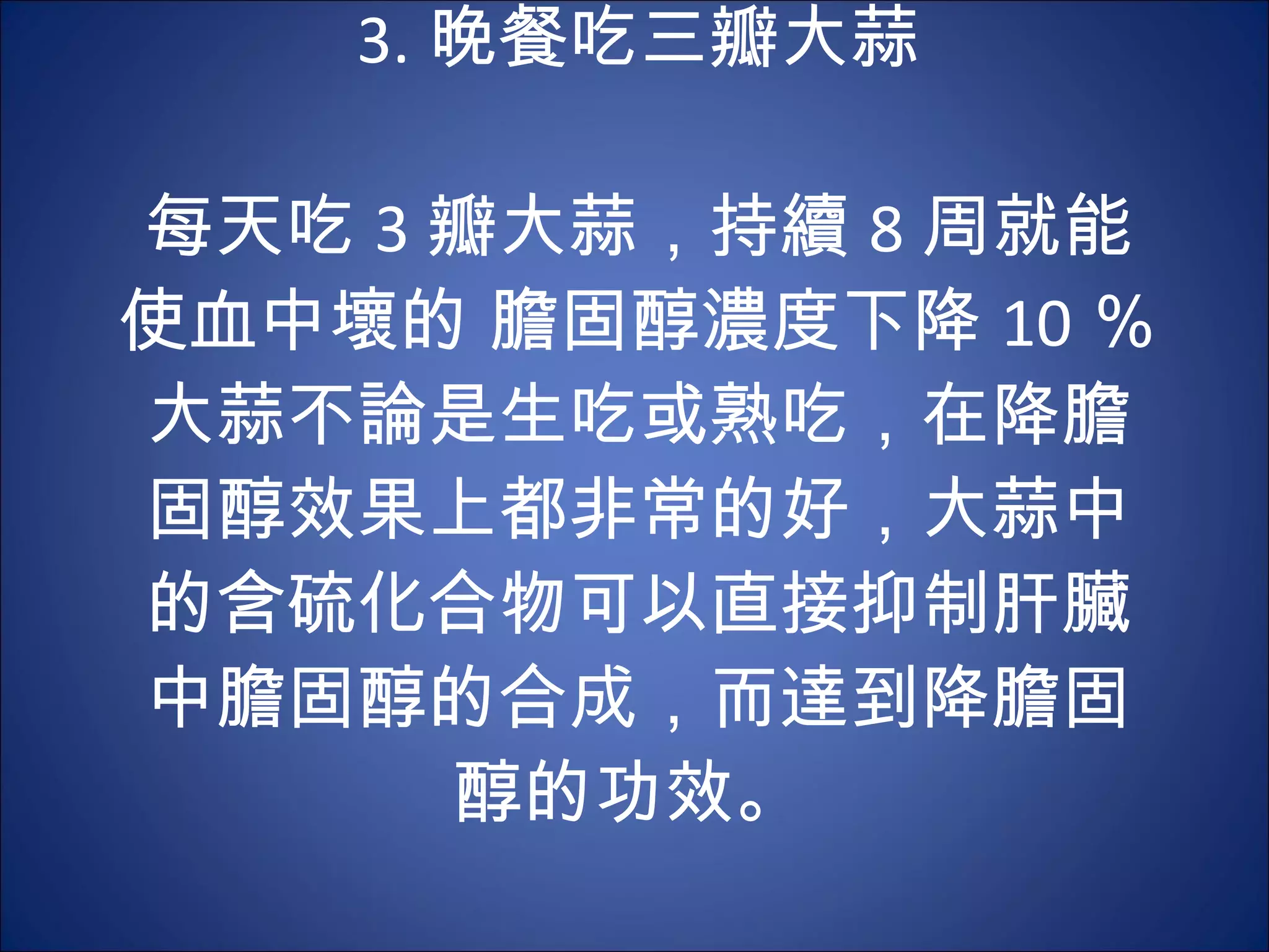 3. 晚餐吃三瓣大蒜   每天吃 3 瓣大蒜，持續 8 周就能使血中壞的 膽固醇濃度下降 10 ％。大蒜不論是生吃或熟吃，在降膽固醇效果上都非常的好，大蒜中的含硫化合物可以直接抑制肝臟中膽固醇的合成，而達到降膽固醇的功效。  
