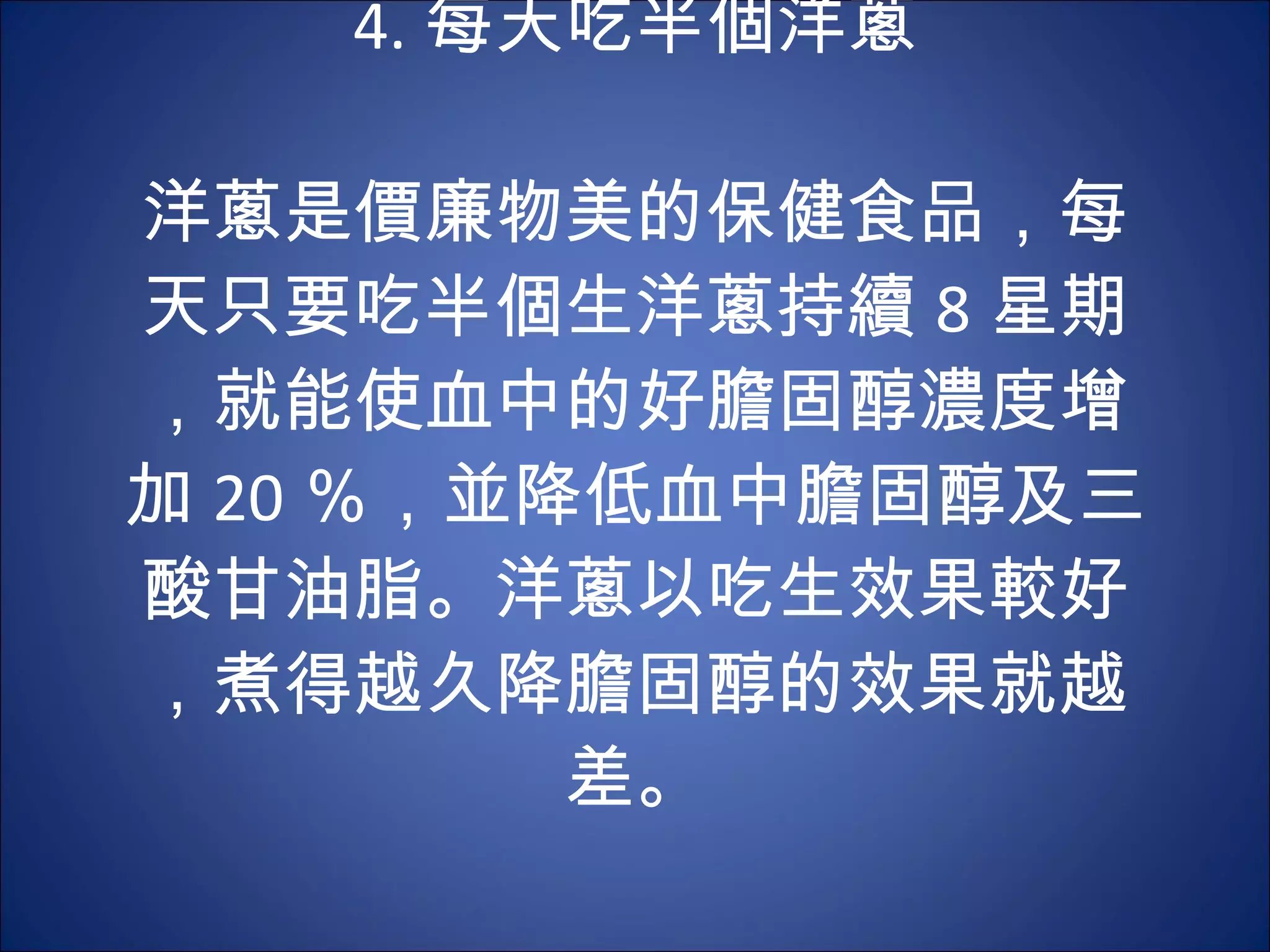 4. 每天吃半個洋蔥 　  洋蔥是價廉物美的保健食品，每天只要吃半個生洋蔥持續 8 星期，就能使血中的好膽固醇濃度增加 20 ％，並降低血中膽固醇及三酸甘油脂。洋蔥以吃生效果較好，煮得越久降膽固醇的效果就越差。 