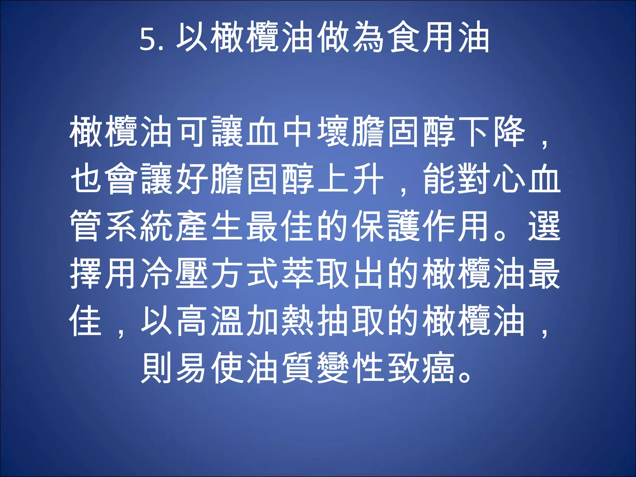 5. 以橄欖油做為食用油 　 　 橄欖油可讓血中壞膽固醇下降，也會讓好膽固醇上升，能對心血管系統產生最佳的保護作用。選擇用冷壓方式萃取出的橄欖油最佳，以高溫加熱抽取的橄欖油，則易使油質變性致癌。 