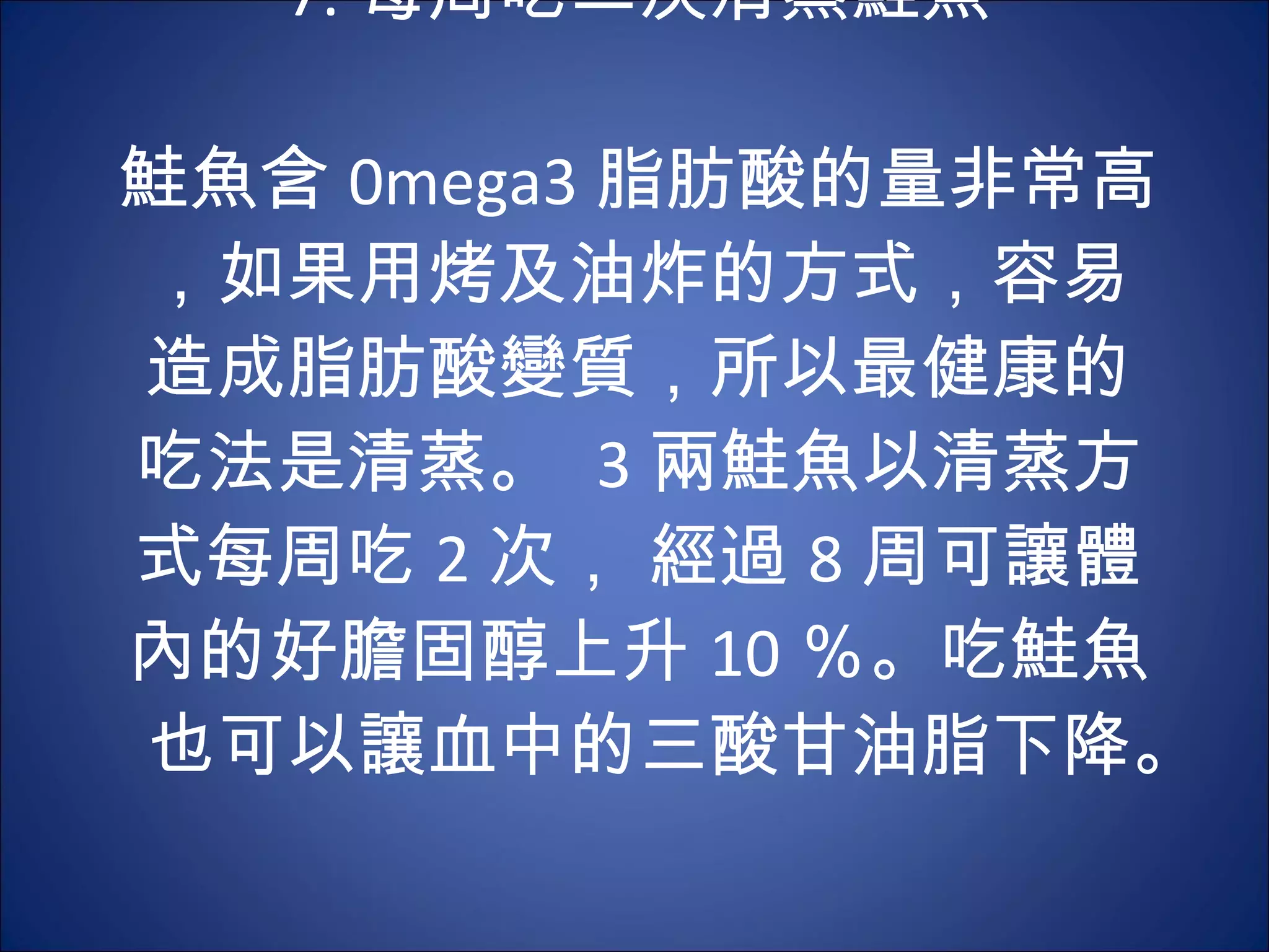 7. 每周吃二次清蒸鮭魚 　 　 鮭魚含 0mega3 脂肪酸的量非常高，如果用烤及油炸的方式，容易造成脂肪酸變質，所以最健康的吃法是清蒸。  3 兩鮭魚以清蒸方式每周吃 2 次， 經過 8 周可讓體內的好膽固醇上升 10 ％。吃鮭魚也可以讓血中的三酸甘油脂下降。  