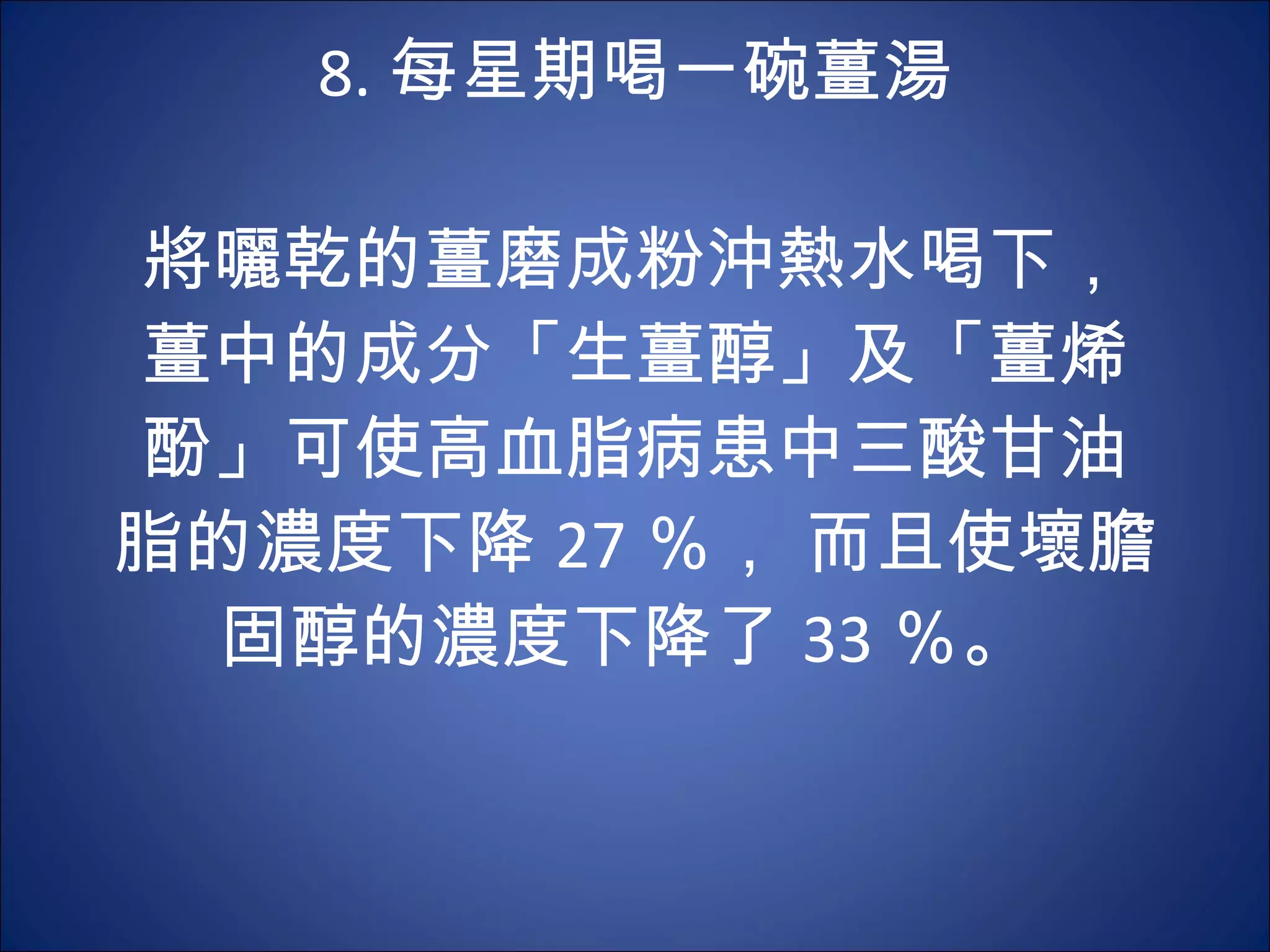 8. 每星期喝一碗薑湯 　 　 將曬乾的薑磨成粉沖熱水喝下，薑中的成分「生薑醇」及「薑烯酚」可使高血脂病患中三酸甘油脂的濃度下降 27 ％， 而且使壞膽固醇的濃度下降了 33 ％。  