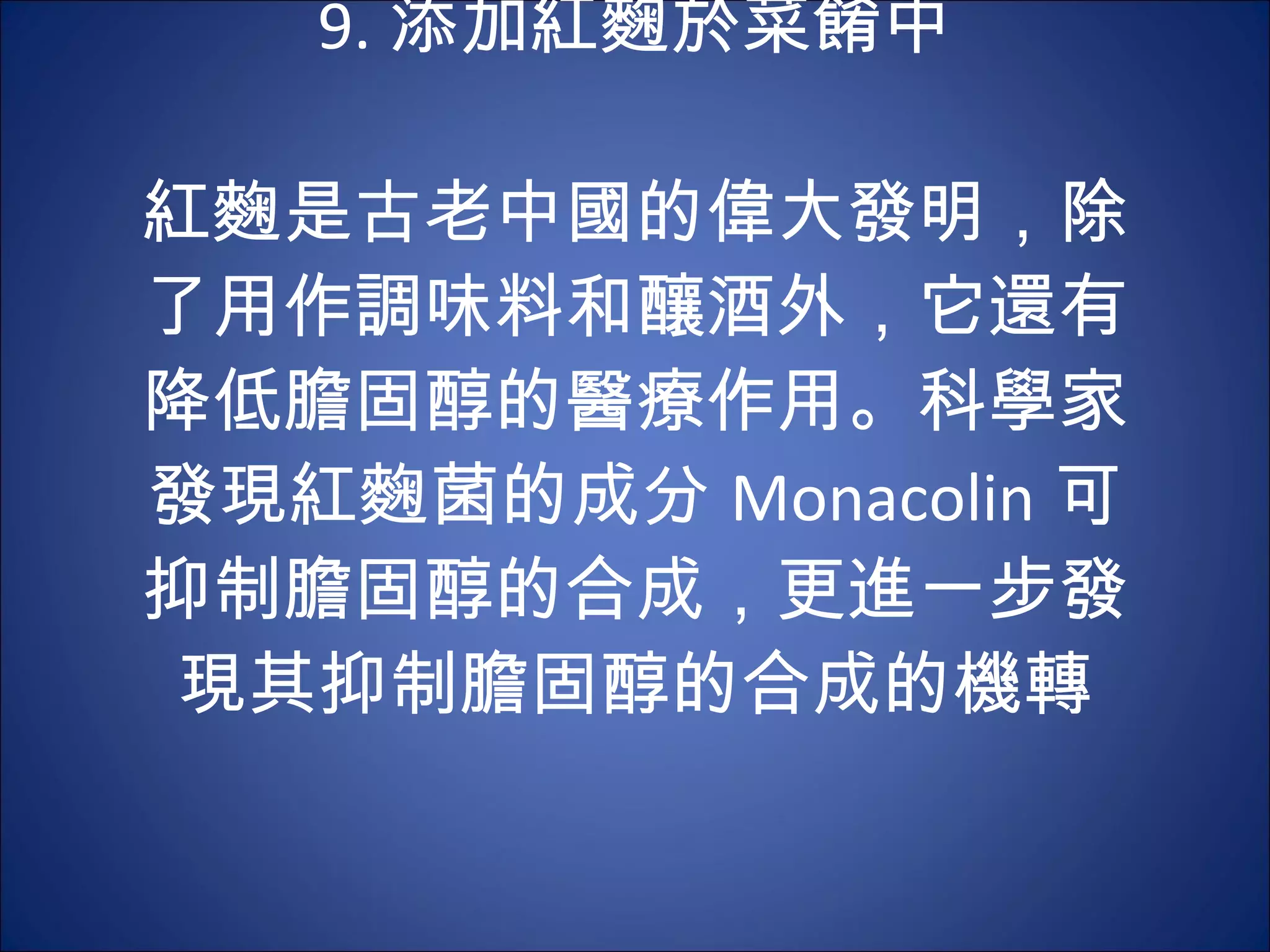 9. 添加紅麴於菜餚中   紅麴是古老中國的偉大發明，除了用作調味料和釀酒外，它還有降低膽固醇的醫療作用。科學家發現紅麴菌的成分 Monacolin 可 抑制膽固醇的合成，更進一步發現其抑制膽固醇的合成的機轉 