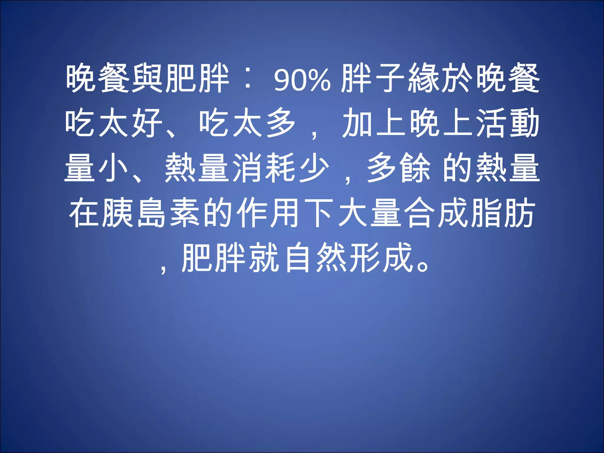 晚餐與肥胖︰ 90% 胖子緣於晚餐吃太好、吃太多， 加上晚上活動量小、熱量消耗少，多餘 的熱量在胰島素的作用下大量合成脂肪，肥胖就自然形成。  