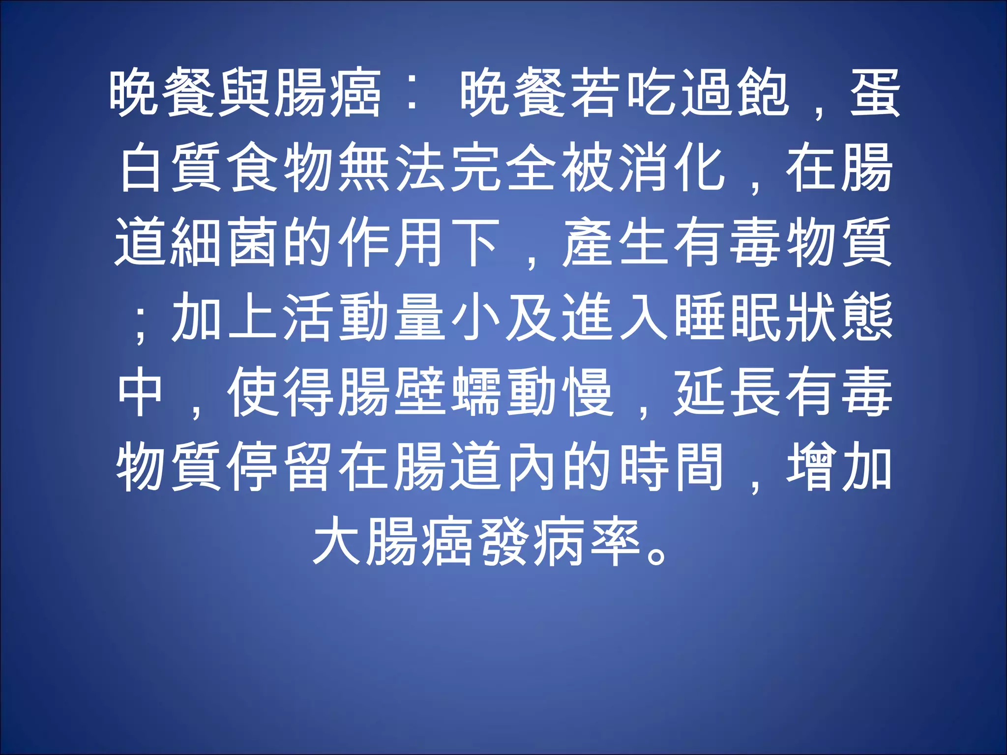 晚餐與腸癌︰ 晚餐若吃過飽，蛋白質食物無法完全被消化，在腸道細菌的作用下，產生有毒物質；加上活動量小及進入睡眠狀態中，使得腸壁蠕動慢，延長有毒物質停留在腸道內的時間，增加大腸癌發病率。 