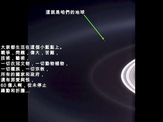 大家都生活在這個小藍點上。 戰爭，問題，偉大，苦難， 技術，藝術， 一切衣冠文物，一切動物植物， 一切種族，一切宗教， 所有的國家和政府， 還有那愛與恨， 60 億人啊，從未停止 躁動和折騰… 這就是咱們的地球 