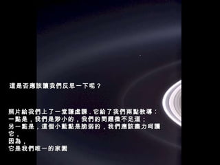 照片給我們上了一堂謙虛課 . 它給了我們兩點教導︰ 一點是，我們是渺小的，我們的問題微不足道； 另一點是，這個小藍點是脆弱的，我們應該盡力呵護它， 因為， 它是我們唯一的家園 這是否應該讓我們反思一下呢 ? 