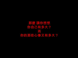 那麼 請你想想 你自己有多大？ 而 你的那些心事又有多大？ 
