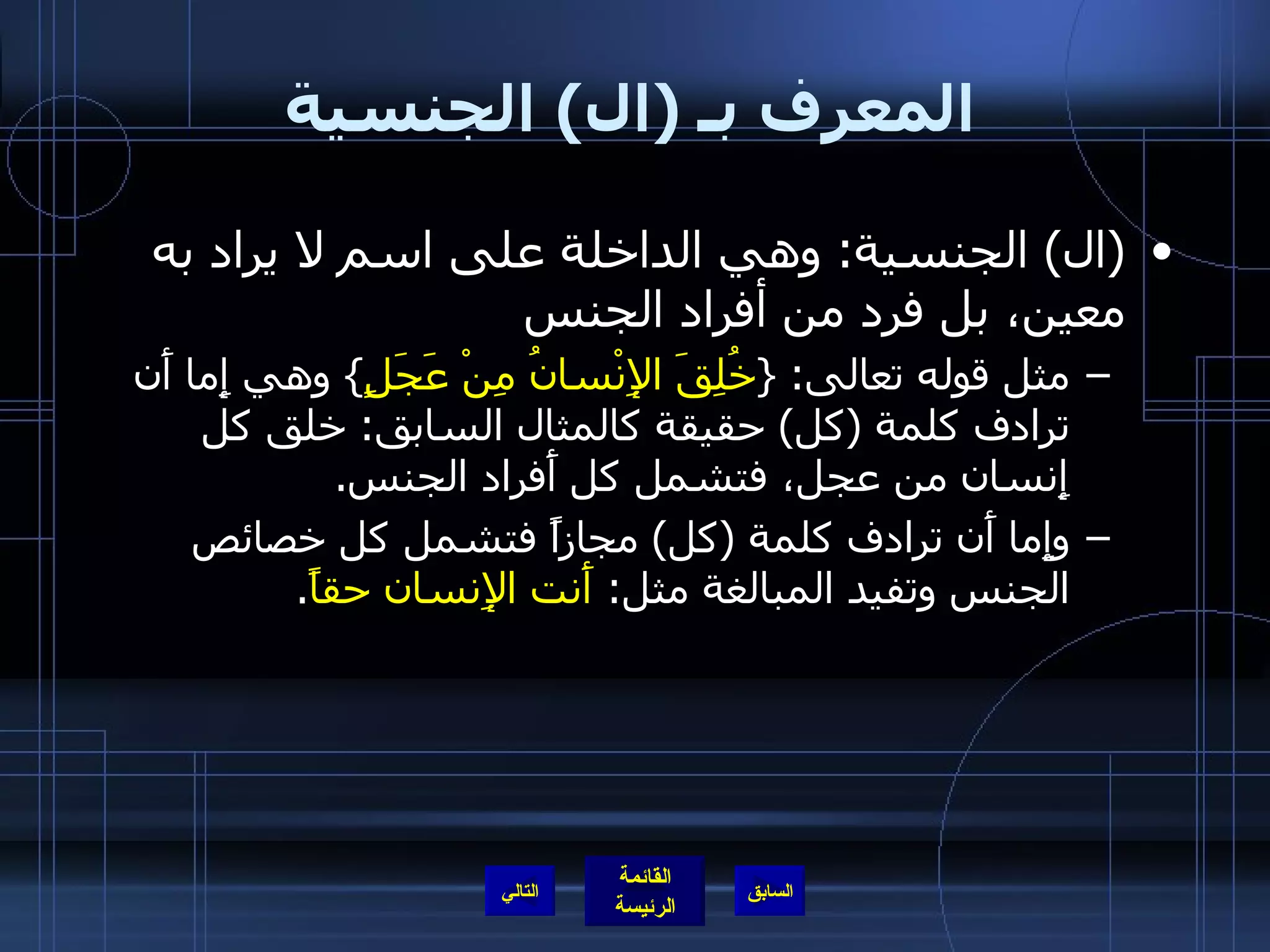 المعرف بـ  ( ال )  الجنسية ( ال )  الجنسية :  وهي الداخلة على اسم لا يراد به معين، بل فرد من أفراد الجنس  مثل قوله تعالى : { خُلِقَ الإِنْسانُ مِنْ عَجَلٍ }  وهي إِما أَن ترادف كلمة  ( كل )  حقيقة كالمثال السابق :  خلق كل إِنسان من عجل، فتشمل كل أَفراد الجنس . وإِما أَن ترادف كلمة  ( كل )  مجازاً فتشمل كل خصائص الجنس وتفيد المبالغة مثل :  أَنت الإِنسان حقاً . التالي 