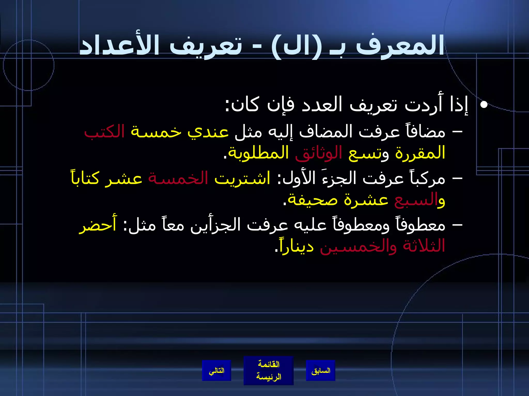 المعرف بـ  ( ال ) -  تعريف الأعداد إذا أَردت تعريف العدد فإن كان : مضافاً عرفت المضاف إليه مثل  عندي خمسة  الكتب  المقررة  و تسع  الوثائق  المطلوبة .  مركباً عرفت الجزءَ الأَول :  اشتريت  الخمسة  عشر كتاباً و السبع  عشرة صحيفة . معطوفاً ومعطوفاً عليه عرفت الجزأَين معاً مثل :  أَحضر  الثلاثة والخمسين  ديناراً . التالي 