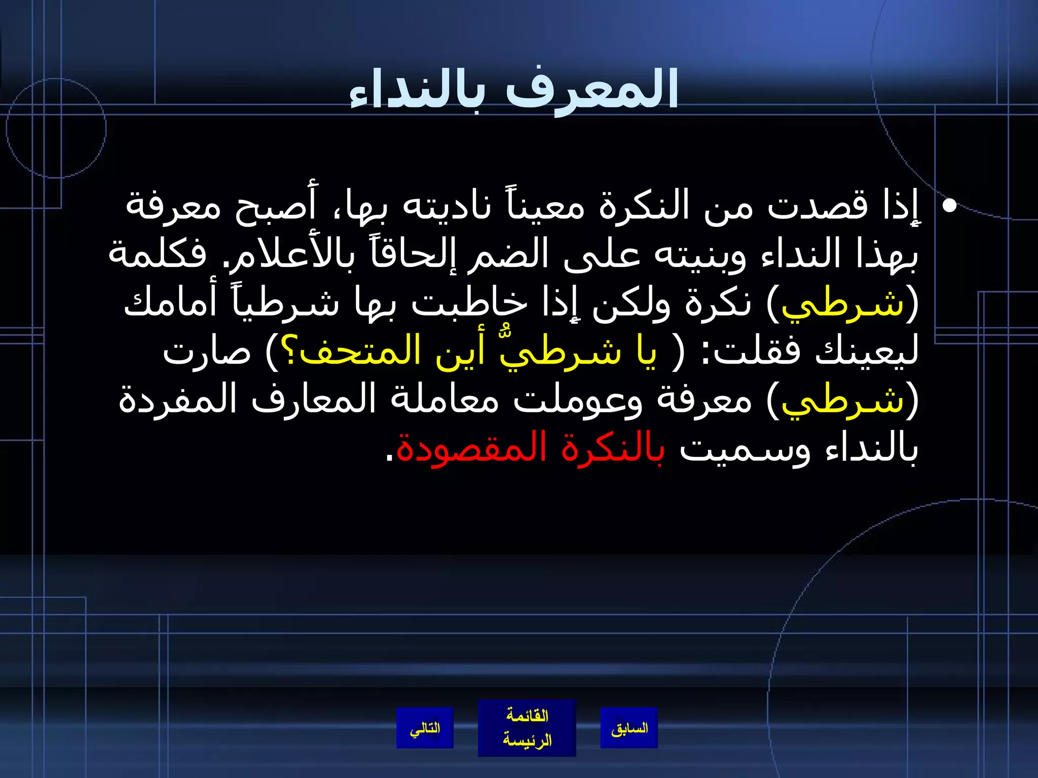 المعرف بالنداء إِذا قصدت من النكرة معيناً ناديته بها، أَصبح معرفة بهذا النداء وبنيته على الضم إلحاقاً بالأَعلام .  فكلمة  ( شرطي )  نكرة ولكن إِذا خاطبت بها شرطياً أمامك ليعينك فقلت : (  يا شرطيُّ أين المتحف؟ )  صارت  ( شرطي )  معرفة وعوملت معاملة المعارف المفردة بالنداء وسميت  بالنكرة المقصودة . التالي 