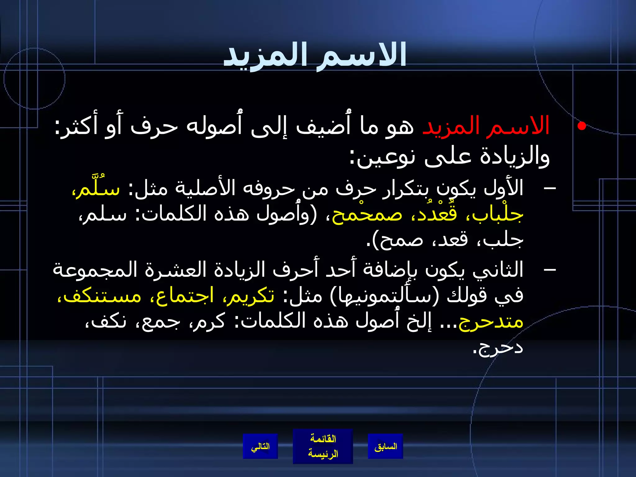 الاسم المزيد الاسم المزيد  هو ما أُضيف إلى أُصوله حرف أَو أكثر :  والزيادة على نوعين : الأَول يكون بتكرار حرف من حروفه الأصلية مثل :  سُلَّم، جلْباب، قُعْدُد، صمحْمح ،  ( وأُصول هذه الكلمات :  سلم، جلب، قعد، صمح ). الثاني يكون بإضافة أَحد أَحرف الزيادة العشرة المجموعة في قولك  ( سأَلتمونيها )  مثل :  تكريم، اجتماع، مستنكف، متدحرج ...  إلخ أُصول هذه الكلمات :  كرم، جمع، نكف، دحرج . التالي 