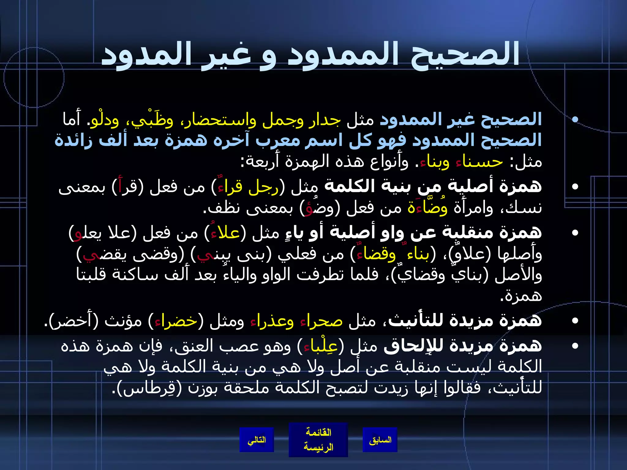 الصحيح الممدود و غير المدود الصحيح غير الممدود  مثل  جدار وجمل واستحضار، وظَبْي، ودلْو .  أَما  الصحيح الممدود فهو كل اسم معرب آخره همزة بعد ألف زائدة  مثل :  حسنا ء  وبنا ء .  وأَنواع هذه الهمزة أَربعة : همزة أصلية من بنية الكلمة  مثل  ( رجل قرا ءٌ )  من فعل  ( قر أَ )  بمعنى نسك، وامرأَة  وُضَّا ءَ ة  من فعل  ( وضُ ؤ )  بمعنى نظف . همزة منقلبة عن واو أصلية أو ياءٍ  مثل  ( علا ءُ )  من فعل  ( علا يعل و )  وأَصلها  ( علاوٌ ) ،  ( بناء ٌ  وقضا ءٌ )  من فعلي  ( بنى يبن ي ) ( وقضى يقض ي )  والأصل  ( بنايٌ وقضايٌ ) ، فلما تطرفت الواو والياءُ بعد أَلف ساكنة قلبتا همزة . همزة مزيدة للتأْنيث ، مثل  صحرا ء  وعذرا ء  ومثل  ( خضرا ء )  مؤنث  ( أَخضر ). همزة مزيدة للإِلحاق  مثل  ( عِلْبا ء )  وهو عصب العنق، فإن همزة هذه الكلمة ليست منقلبة عن أصل ولا هي من بنية الكلمة ولا هي للتأْنيث، فقالوا إنها زيدت لتصبح الكلمة ملحقة بوزن  ( قِرطاس ). التالي 