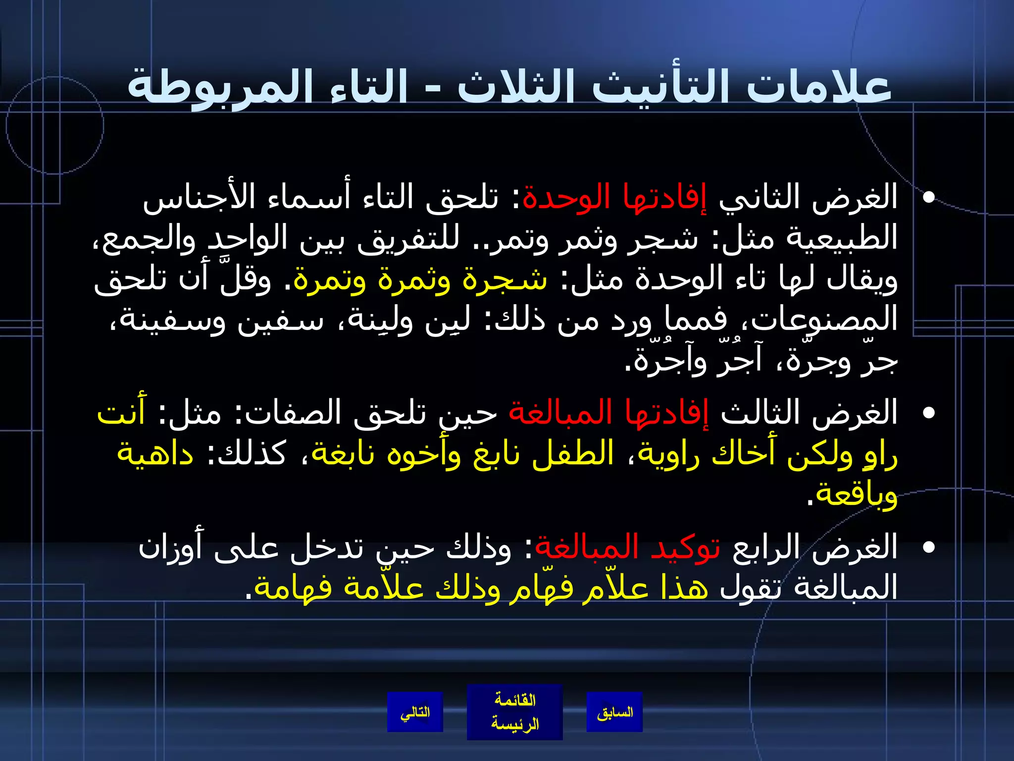 علامات التأنيث الثلاث  -  التاء المربوطة  الغرض الثاني  إفادتها الوحدة :  تلحق التاء أسماء الأجناس الطبيعية مثل :  شجر وثمر وتمر ..  للتفريق بين الواحد والجمع، ويقال لها تاء الوحدة مثل :  شجرة وثمرة وتمرة .  وقلَّ أَن تلحق المصنوعات، فمما ورد من ذلك :  لبِن ولبِنة، سفين وسفينة، جرّ وجرّة، آجُرّ وآجُرّة . الغرض الثالث  إفادتها المبالغة  حين تلحق الصفات :  مثل :  أَنت راوٍ ولكن أَخاك راوية ،  الطفل نابغ وأَخوه نابغة ، كذلك :  داهية وباقعة . الغرض الرابع  توكيد المبالغة :  وذلك حين تدخل على أَوزان المبالغة تقول  هذا علاّم فهّام وذلك علاّمة فهامة . التالي 