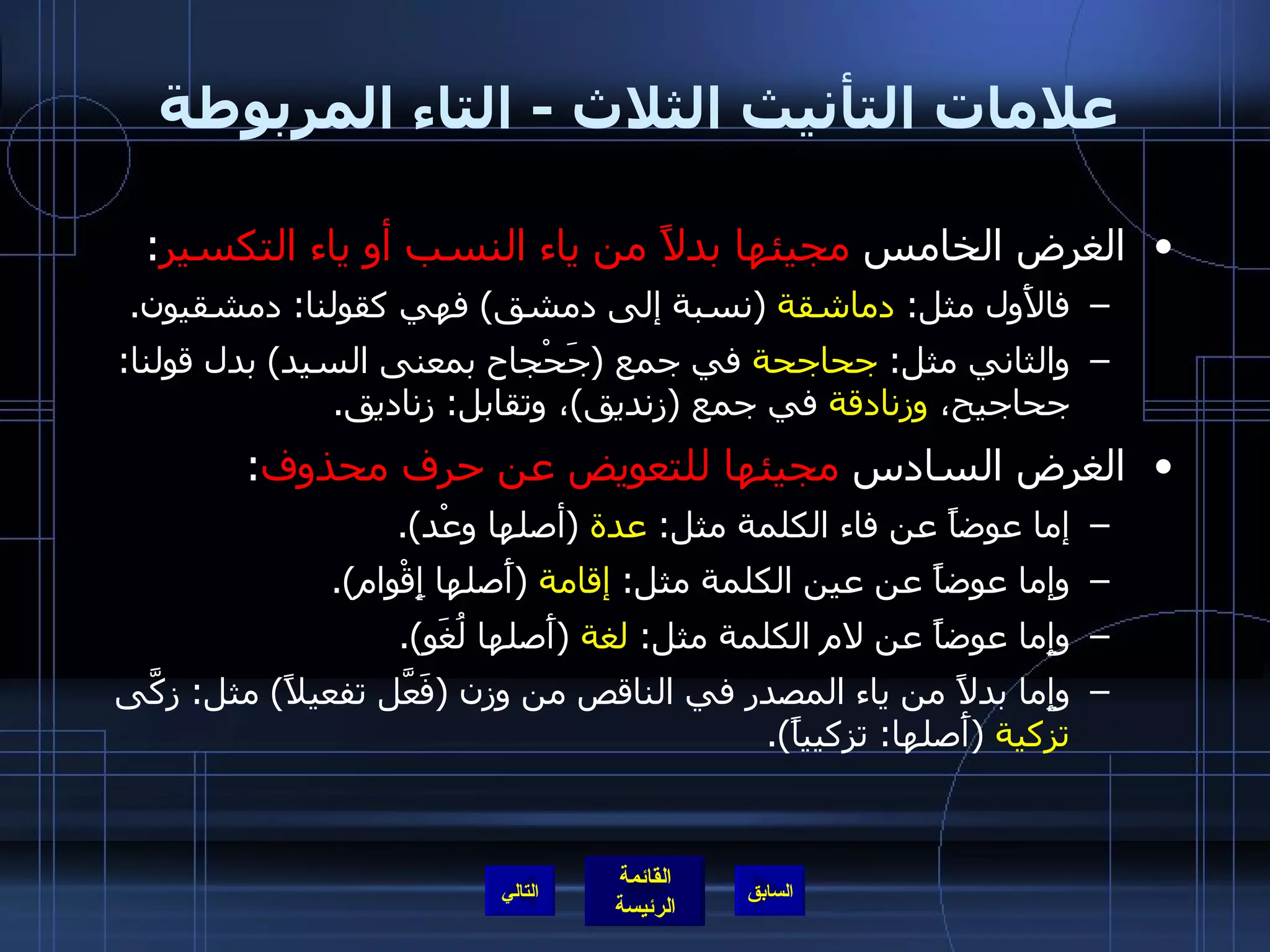 علامات التأنيث الثلاث  -  التاء المربوطة  الغرض الخامس  مجيئها بدلاً من ياء النسب أو ياء التكسير :  فالأَول مثل :  دماشقة   ( نسبة إلى دمشق )  فهي كقولنا :  دمشقيون . والثاني مثل :  جحاجحة  في جمع  ( جَحْجاح بمعنى السيد )  بدل قولنا :  جحاجيح،  وزنادقة  في جمع  ( زنديق ) ، وتقابل :  زناديق . الغرض السادس  مجيئها للتعويض عن حرف محذوف :  إما عوضاً عن فاء الكلمة مثل :  عدة   ( أصلها وعْد ). وإما عوضاً عن عين الكلمة مثل :  إقامة   ( أَصلها إِقْوام ). وإِما عوضاً عن لام الكلمة مثل :  لغة   ( أَصلها لُغَو ). وإِما بدلاً من ياء المصدر في الناقص من وزن  ( فَعَّل تفعيلاً )  مثل :  زكَّى  تزكية   ( أَصلها :  تزكيياً ). التالي 