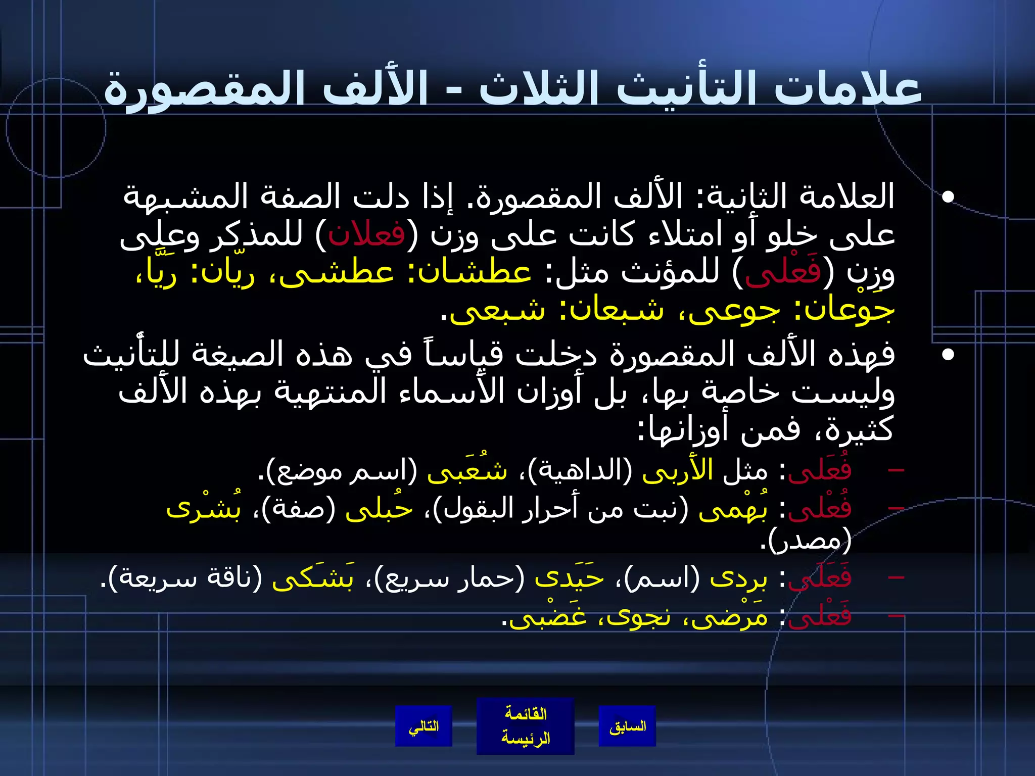 علامات التأنيث الثلاث  -  الأَلف المقصورة العلامة الثانية :  الأَلف المقصورة .  إذا دلت الصفة المشبهة على خلو أَو امتلاء كانت على وزن  ( فعلان )  للمذكر وعلى وزن  ( فَعْلى )  للمؤنث مثل :  عطشان :  عطشى، ريّان :  رَيَّا، جَوْعان :  جوعى، شبعان :  شبعى . فهذه الأَلف المقصورة دخلت قياساً في هذه الصيغة للتأْنيث وليست خاصة بها، بل أَوزان الأَسماء المنتهية بهذه الأَلف كثيرة، فمن أوزانها : فُعَلى :  مثل  الأَربى   ( الداهية ) ،  شُعَبى   ( اسم موضع ). فُعْلى :  بُهْمى   ( نبت من أَحرار البقول ) ،  حُبلى   ( صفة ) ،  بُشْرى   ( مصدر ). فَعَلَى :  بردى   ( اسم ) ،  حَيَدى   ( حمار سريع ) ،  بَشَكى   ( ناقة سريعة ). فَعْلى :  مَرْضى، نجوى، غَضْبى . التالي 