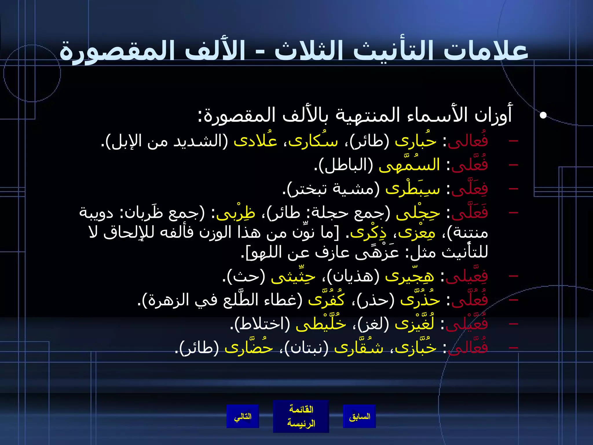 علامات التأنيث الثلاث  -  الأَلف المقصورة أَوزان الأَسماء المنتهية بالأَلف المقصورة : فُعالى :  حُبارى   ( طائر ) ،  سُكارى ،  عُلادى   ( الشديد من الإبل ). فُعَّلى :  السُمَّهى   ( الباطل ). فِعَلَّى :  سِبَطْرى   ( مشية تبختر ). فَعَلَّى :  حِجْلى   ( جمع حجلة :  طائر ) ،  ظِرْبى : ( جمع ظَرِبان :  دويبة منتنة ) ،  مِعْزى ،  ذِكْرى . [ ما نوِّن من هذا الوزن فألفه للإِلحاق لا للتأْنيث مثل :  عَزْهًى عازف عن اللهو ]. فِعَّيلى :  هِجّيرى   ( هذيان ) ،  حِثِّيثى   ( حث ). فُعُلَّى :  حُذُرَّى   ( حذر ) ،  كُفُرَّى   ( غطاء الطَّلع في الزهرة ). فُعَّيْلى :  لُغَّيْزى   ( لغز ) ،  خُلَّيْطى   ( اختلاط ). فُعَّالى :  خُبَّازى ،  شُقَّارى   ( نبتان ) ،  حُضَّارى   ( طائر ). التالي 