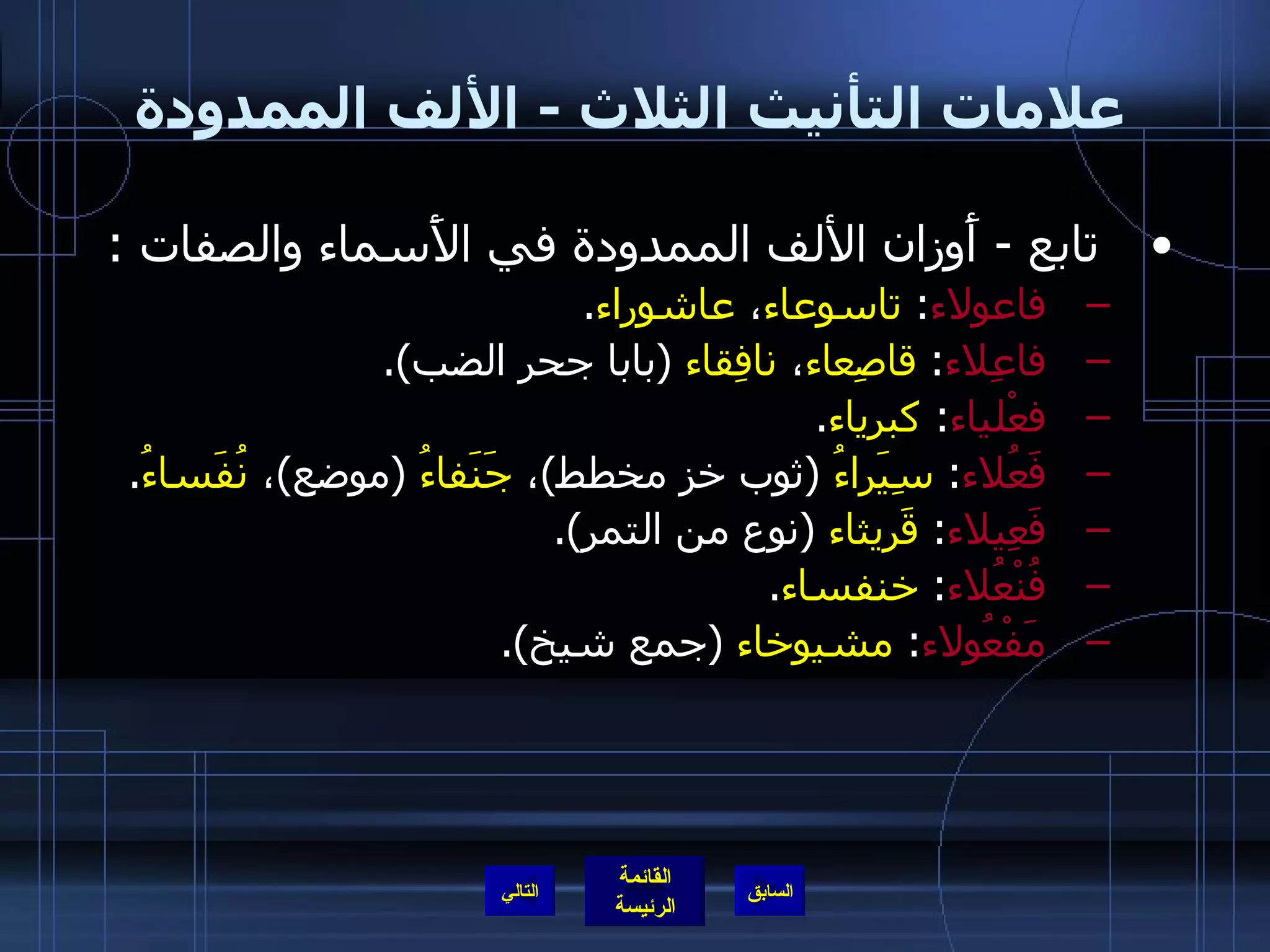 علامات التأنيث الثلاث  -  الألف الممدودة تابع  -  أَوزان الألف الممدودة في الأَسماء والصفات  : فاعولاء :  تاسوعاء ،  عاشوراء . فاعِلاء :  قاصِعاء ،  نافِقاء   ( بابا جحر الضب ). فعْلياء :  كبرياء . فَعُلاء :  سِيَراءُ   ( ثوب خز مخطط ) ،  جَنَفاءُ   ( موضع ) ،  نُفَساءُ . فَعِيلاء :  قَريثاء   ( نوع من التمر ). فُنْعُلاء :  خنفساء . مَفْعُولاء :  مشيوخاء   ( جمع شيخ ). التالي 