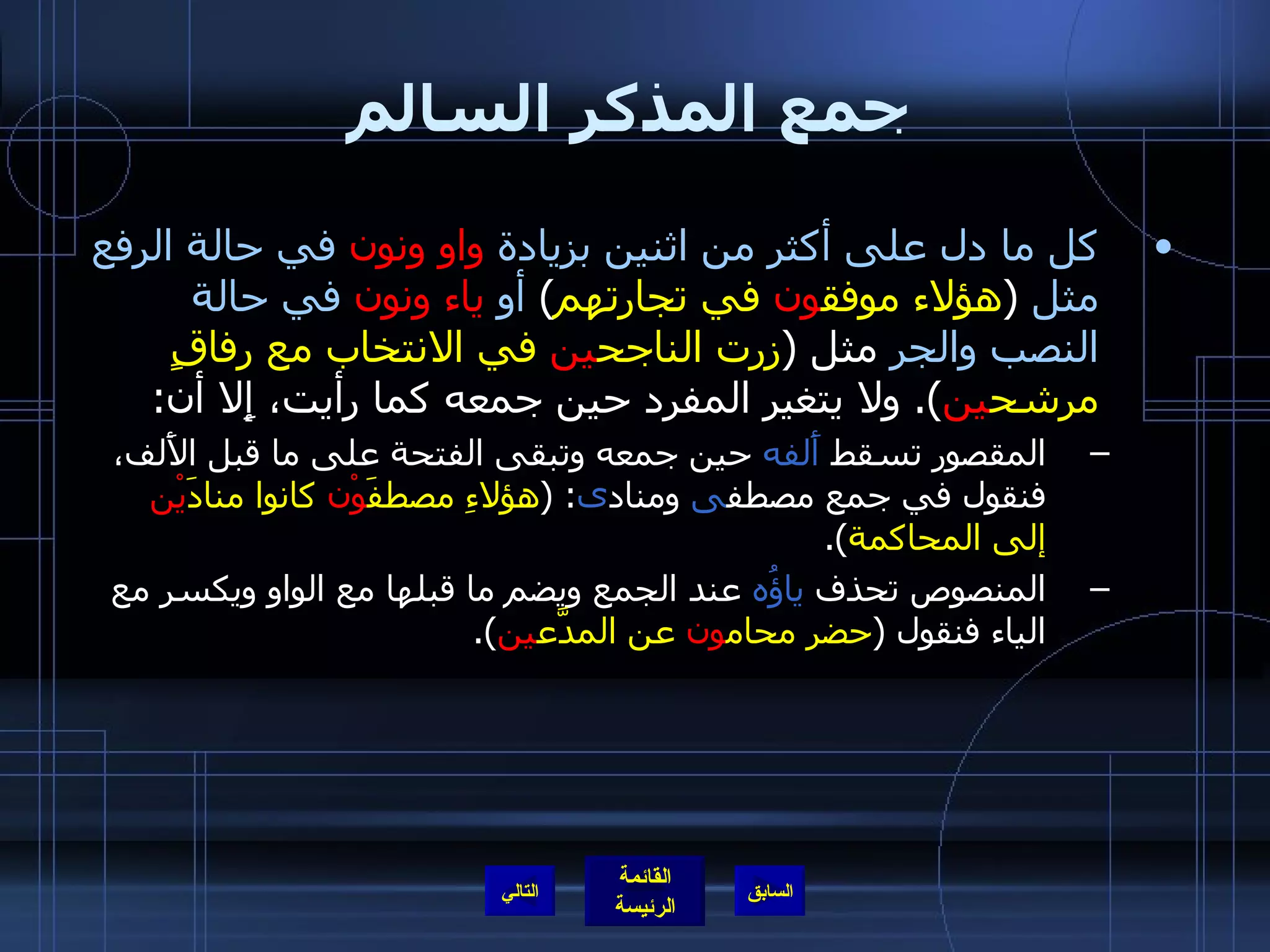 جمع المذكر السالم كل ما دل على أكثر من اثنين بزيادة   واو ونون   في حالة الرفع   مثل   ( هؤلاء موفق ون  في تجارتهم )  أو   ياء ونون   في حالة النصب والجر  مثل  ( زرت الناجح ين  في الانتخاب مع رفاقٍ مرشح ين ).  ولا يتغير المفرد حين جمعه كما رأيت، إِلا أن : المقصور تسقط  أَلفه  حين جمعه وتبقى الفتحة على ما قبل الأَلف، فنقول في جمع مصطف ى  ومناد ى : ( هؤلاءِ مصطفَ وْن  كانوا منادَ يْن  إلى المحاكمة ). المنصوص تحذف  ياؤُه  عند الجمع ويضم ما قبلها مع الواو ويكسر مع الياء فنقول  ( حضر محام ون  عن المدَّع ين ). التالي 