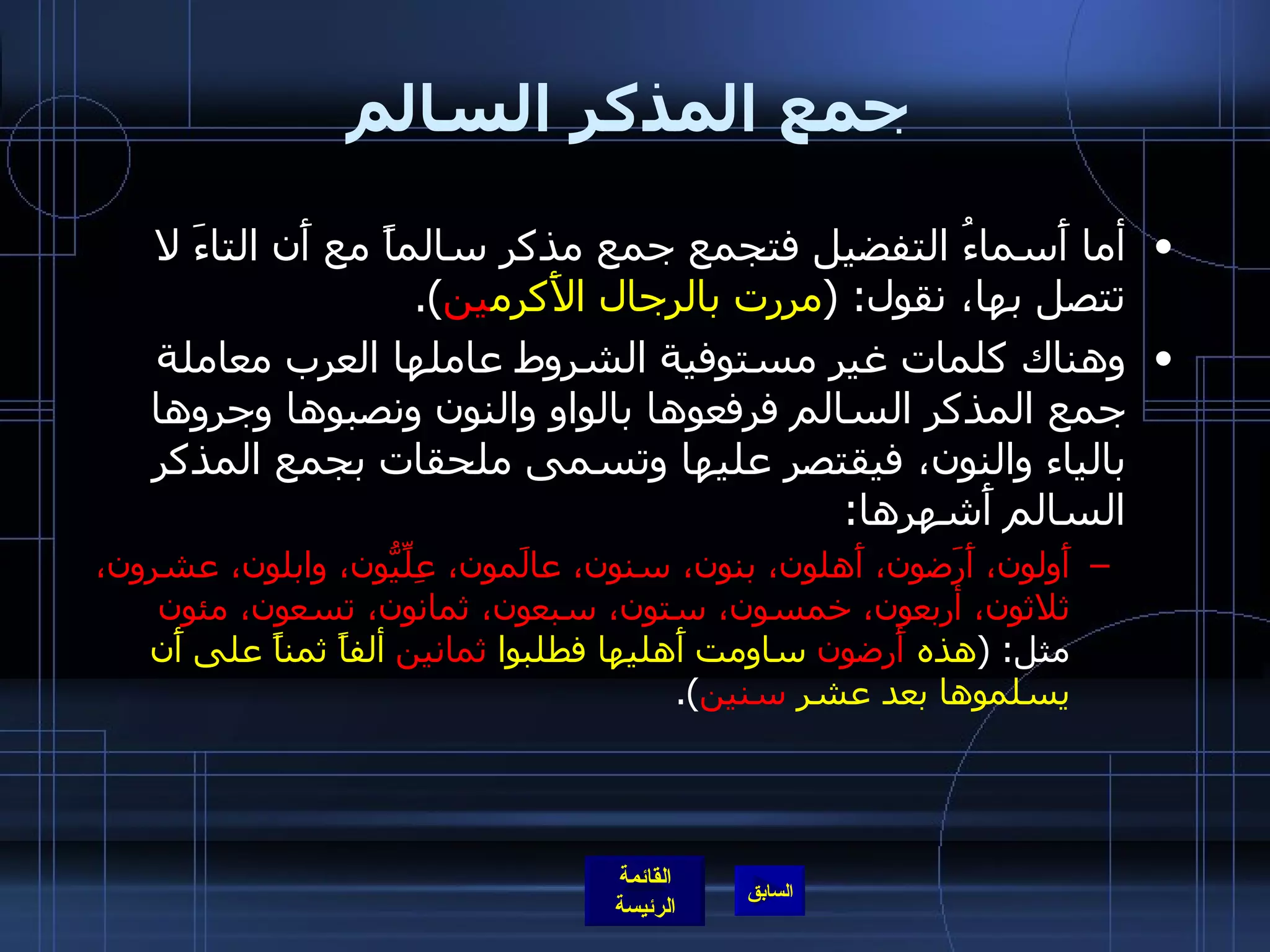 جمع المذكر السالم أما أَسماءُ التفضيل فتجمع جمع مذكر سالماً مع أَن التاءَ لا تتصل بها، نقول : ( مررت بالرجال الأَكرم ين ). وهناك كلمات غير مستوفية الشروط عاملها العرب معاملة جمع المذكر السالم فرفعوها بالواو والنون ونصبوها وجروها بالياء والنون، فيقتصر عليها وتسمى ملحقات بجمع المذكر السالم أَشهرها : أَولون، أَرَضون، أَهلون، بنون، سنون، عالَمون، عِلِّيُّون، وابلون، عشرون، ثلاثون، أربعون، خمسون، ستون، سبعون، ثمانون، تسعون، مئون  مثل : ( هذه  أَرضون  ساومت أَهليها فطلبوا  ثمانين  ألفاً ثمناً على أَن يسلموها بعد عشر  سنين ). 