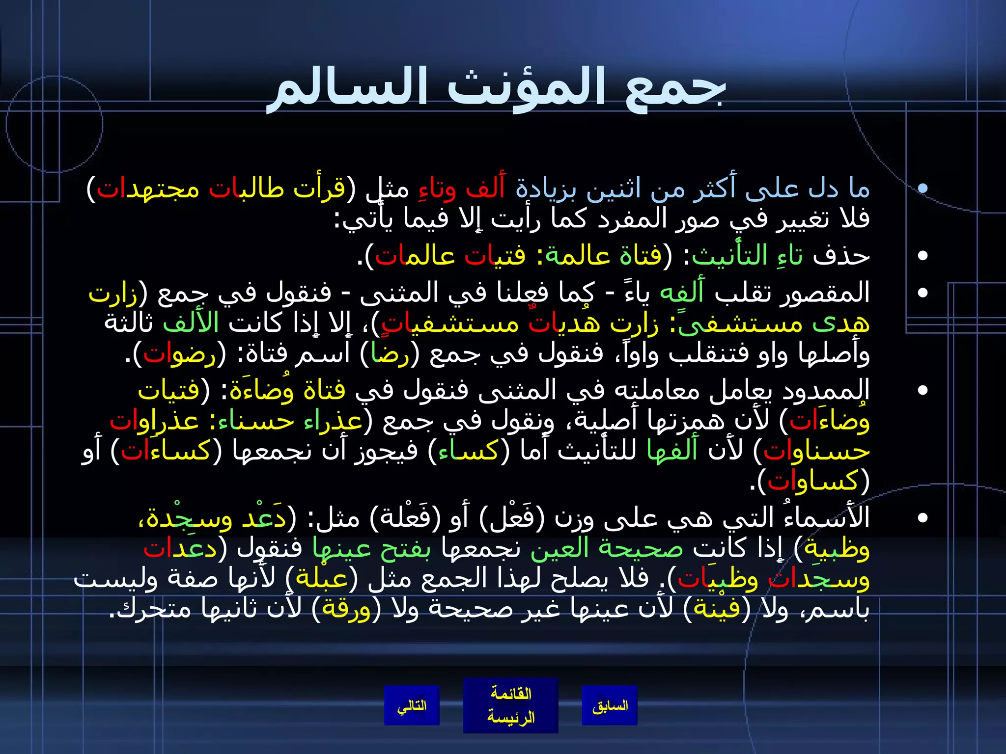 جمع المؤنث السالم ما دل على أَكثر من اثنين بزيادة   أَلف وتاءِ  مثل  ( قرأت طالب ات  مجتهد ات )  فلا تغيير في صور المفرد كما رأيت إِلا فيما يأْتي : حذف  تاءِ التأْنيث : ( فتا ة  عالم ة :  فتي ات  عالم ات ). المقصور تقلب  أَلفه  ياءً  -  كما فعلنا في المثنى  -  فنقول في جمع   ( زارت هد ى  مستشف ىً :  زارت هُدي اتٌ  مستشفي اتٍ ) ، إِلا إِذا كانت  الأَلف  ثالثة وأَصلها واو فتنقلب واواً، فنقول في جمع  ( رض ا )  اسم فتاة : ( رِضو ات ). الممدود يعامل معاملته في المثنى فنقول في  فتاة وُضاءَة : ( فتيات وُضاءَ ات )  لأَن همزتها أَصلية، ونقول في جمع  ( عذر اء  حسن اء :  عذراو ات  حسناو ات )  لأَن  أَلفها  للتأْنيث أَما  ( كس اء )  فيجوز أَن نجمعها  ( كساءَ ات )  أَو  ( كساو ات ). الأَسماءُ التي هي على وزن  ( فَعْل )  أَو  ( فَعْلة )  مثل : ( دَ عْ د وس جْ دة، وظ ب ية )  إِذا كانت  صحيحة العين  نجمعها  بفتح عينها  فنقول  ( د عَ د ات  وس جَ د ات  وظ ب يَ ات ).  فلا يصلح لهذا الجمع مثل  ( عبْلة )  لأَنها صفة وليست باسم، ولا  ( فيْنة )  لأَن عينها غير صحيحة ولا  ( ورقة )  لأَن ثانيها متحرك . التالي 