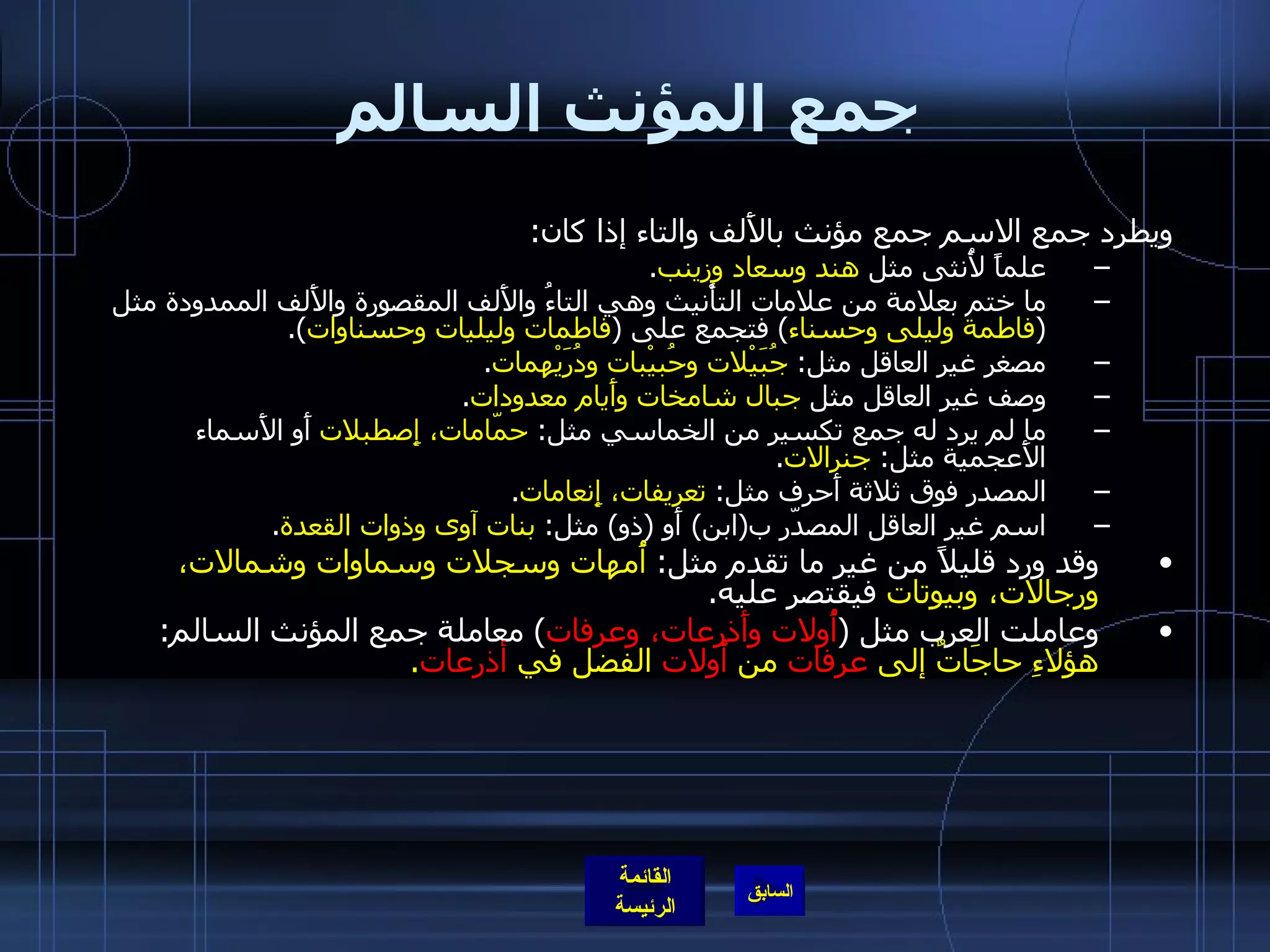 جمع المؤنث السالم ويطرد جمع الاسم جمع مؤنث بالأَلف والتاء إذا كان : علماً لأُنثى مثل  هند وسعاد وزينب . ما ختم بعلامة من علامات التأْنيث وهي التاءُ والأَلف المقصورة والأَلف الممدودة مثل  ( فاطمة وليلى وحسناء )  فتجمع على  ( فاطمات وليليات وحسناوات ). مصغر غير العاقل مثل :  جُبَيْلات وحُبيْبات ودُرَيْهمات . وصف غير العاقل مثل  جبال شامخات وأَيام معدودات . ما لم يرد له جمع تكسير من الخماسي مثل :  حمّامات، إِصطبلات  أَو الأَسماء الأَعجمية مثل :  جنرالات . المصدر فوق ثلاثة أَحرف مثل :  تعريفات، إِنعامات . اسم غير العاقل المصدّر ب ( ابن )  أَو  ( ذو )  مثل :  بنات آوى وذوات القعدة . وقد ورد قليلاً من غير ما تقدم مثل :  أُمهات وسجلات وسماوات وشمالات، ورجالات، وبيوتات  فيقتصر عليه . وعاملت العرب مثل  ( أُولات   وأَذرِعات، وعرفات )  معاملة جمع المؤنث السالم :  هؤلاءِ حاجَاتٌ إلى  عرفات  من  أُولات  الفضل في  أذرعات . 