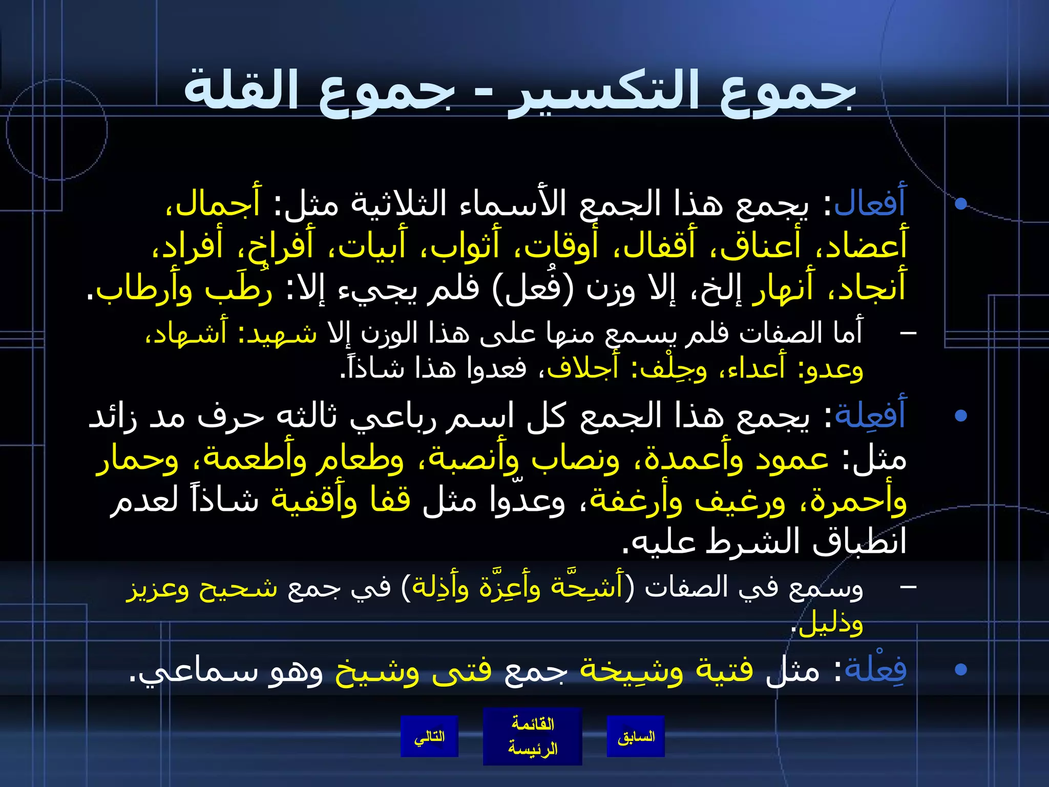 جموع التكسير  -  جموع القلة أَفعال :  يجمع هذا الجمع الأَسماء الثلاثية مثل :  أَجمال، أَعضاد، أعناق، أَقفال، أوقات، أَثواب، أَبيات، أَفراخ، أفراد، أَنجاد، أَنهار  إلخ، إلا وزن  ( فُعل )  فلم يجيء إلا :  رُطَب وأَرطاب .  أَما الصفات فلم يسمع منها على هذا الوزن إلا  شهيد :  أَشهاد، وعدو :  أَعداء، وجِلْف :  أَجلاف ، فعدوا هذا شاذاً . أَفعِلة :  يجمع هذا الجمع كل اسم رباعي ثالثه حرف مد زائد مثل :  عمود وأَعمدة، ونصاب وأَنصبة، وطعام وأَطعمة، وحمار وأحمرة، ورغيف وأرغفة ، وعدّوا مثل  قفا وأَقفية  شاذاً لعدم انطباق الشرط عليه . وسمع في الصفات  ( أَشِحَّة وأَعِزَّة وأَذِلة )  في جمع  شحيح وعزيز وذليل . فِعْلة :  مثل  فتية وشِيخة  جمع  فتى وشيخ  وهو سماعي . التالي 