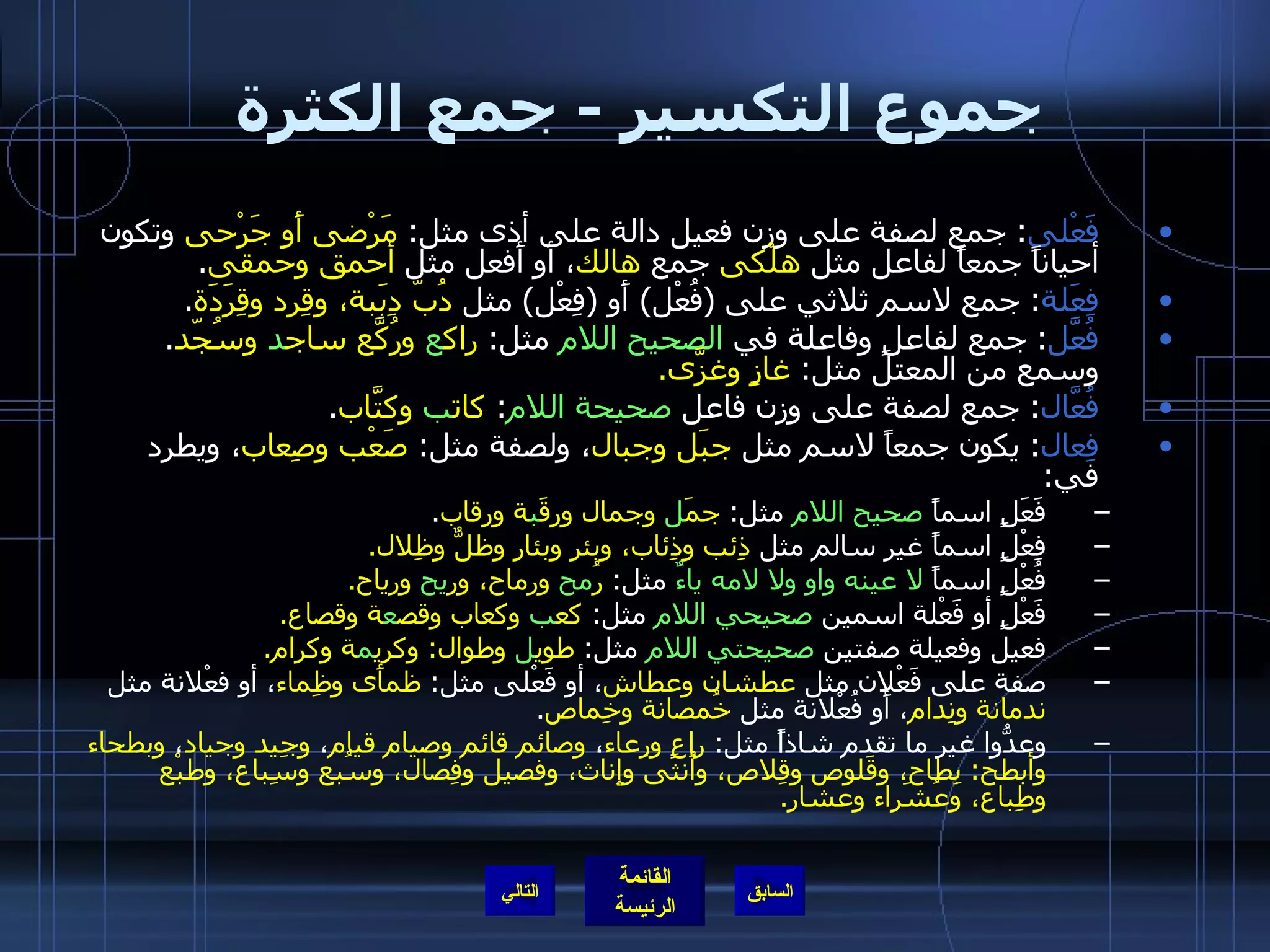 جموع التكسير  -  جمع الكثرة  فَعْلى :  جمع لصفة على وزن فعيل دالة على أذى مثل :  مَرْضى أَو جَرْحى  وتكون أحياناً جمعاً لفاعل مثل  هلْكى  جمع  هالك ، أَو أَفعل مثل  أحمق وحمقى . فِعَلة :  جمع لاسم ثلاثي على  ( فُعْل )  أَو  ( فِعْل )  مثل  دُبّ دِبَبة، وقِرد وقِرَدَة . فُعَّل :  جمع لفاعلٍ وفاعلة في  الصحيح اللام  مثل :  راك ع  ورُكَّع ساج د  وسُجّد .  وسمع من المعتل مثل :  غازٍ وغزَّى . فُعَّال :  جمع لصفة على وزن فاعل  صحيحة اللام :  كات ب  وكتَّاب . فِعال :  يكون جمعاً لاسم مثل  جبَل وجبال ، ولصفة مثل :  صَعْب وصِعاب ، ويطرد في : فَعَلٍ اسماً  صحيح اللام  مثل :  جمَ ل  وجمال ورقَ ب ة ورقاب . فِعْلٍ اسماً غير سالم مثل  ذِئب وذِئاب، وبئر وبئار وظلٌّ وظِلال . فُعْلٍ اسماً  لا عينه واو ولا لامه ياءٌ  مثل :  رُ مح  ورماح، ور يح  ورياح . فَعْلٍ أو فَعْلة اسمين  صحيحي اللام  مثل :  كع ب  وكعاب وقص ع ة وقصاع . فعيل وفعيلة صفتين  صحيحتي اللام  مثل :  طوي ل  وطوال :  وكري م ة وكرام . صفة على فَعْلان مثل  عطشان وعطاش ، أو فَعْلى مثل :  ظمأَى وظِماء ، أو فعْلانة مثل  ندمانة ونِدام ، أَو فُعْلانة مثل  خُمصانة وخِماص . وعدُّوا غير ما تقدم شاذاً مثل :  راعٍ ورِعاء ،  وصائم قائم وصيام قيام ،  وجِيد وجياد ،  وبطحاء وأبطح :  بِطاح، وقَلوص وقِلاص، وأُنثى وإِناث، وفصيل وفِصال، وسُبع وسِباع، وطبْع وطِباع، وعُشَراء وعشار . التالي 