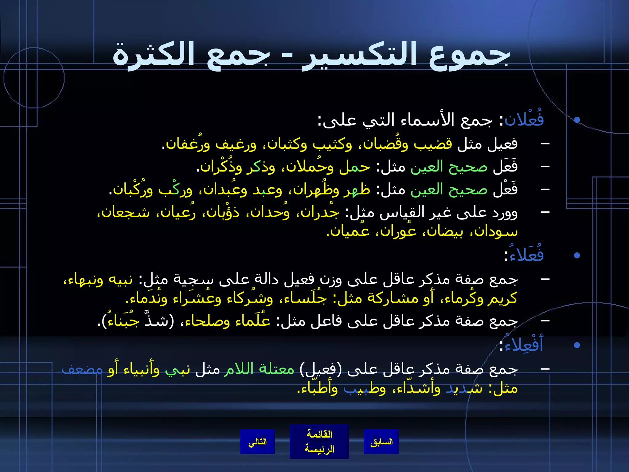 جموع التكسير  -  جمع الكثرة فُعْلان :  جمع الأسماء التي على : فعيل مثل  قضيب وقُضبان، وكثيب وكثبان، ورغيف ورُغفان . فَعَل  صحيح العين  مثل :  ح م ل وحُملان، وذ ك ر وذُكْران . فَعْل  صحيح العين  مثل :  ظ ه ر وظُهران، وع ب د وعُبدان، ور كْ ب ورُكْبان . وورد على غير القياس مثل :  جُدران، وُحدان، ذؤْبان، رُعيان، شجعان، سودان، بيضان، عُوران، عُميان . فُعَلاءُ : جمع صفة مذكر عاقل على وزن فعيل دالة على سجية مثل :  نبيه ونبهاء، كريم وكُرماء، أَو مشاركة مثل :  جُلَساء، وشُركاء وعُشَراء ونُدَماء . جمع صفة مذكر عاقل على فاعل مثل :  عُلَماء وصلحاء ،  ( شذَّ  جُبَناءُ ). أَفْعِلاءُ :  جمع صفة مذكر عاقل على  ( فعيل )  معتلة اللام  مثل  نب ي  وأَنبياء أَو  مضعف  مثل :  ش د ي د  وأشدّاء، وط ب ي ب  وأَطبّاء . التالي 