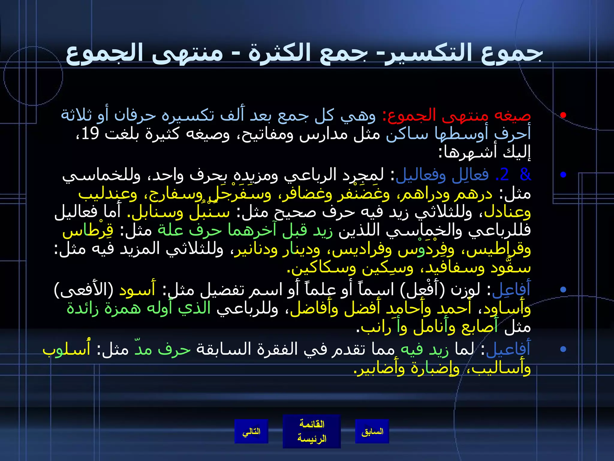 جموع التكسير -  جمع الكثرة  -  منتهى الجموع صيغه منتهى الجموع :   وهي كل جمع بعد أَلف تكسيره حرفان أو ثلاثة أحرف أوسطها ساكن  مثل مدارس ومفاتيح، وصيغه كثيرة بلغت  19 ، إليك أشهرها : &  2.   فعالِل وفعاليل :  لمجرد الرباعي ومزيده بحرف واحد، وللخماسي مثل :  درهم ودراهم، وغَضَنْفر وغضافر، وسَفَرْجَل وسفارج، وعندليب وعنادل ، وللثلاثي زيد فيه حرف صحيح مثل :  سُنْبُل وسنابل .   أَما فعاليل فللرباعي والخماسي اللذين  زيد قبل آخرهما   حرف علة  مثل :  قِرْط ا س وقراطيس، وفِرْدَ وْ س وفراديس، ودين ا ر ودنانير ، وللثلاثي المزيد فيه مثل :  سفُّود وسفافيد، وسِكين وسكاكين . أَفاعِل :  لوزن  ( أَفْعل )  اسماً أو علماً أَو اسم تفضيل مثل :  أَسود   ( الأَفعى )  وأَساود ،  أحمد وأَحامد أَفضل وأَفاضل ، وللرباعي  الذي أَوله همزة زائدة  مثل  أَ صابع و أَ نامل و أ َرانب . أَفاعيل :  لما  زيد فيه  مما تقدم في الفقرة السابقة  حرف مدّ  مثل :  أُسل و ب وأَساليب، وإِضب ا رة وأَضابير . التالي 