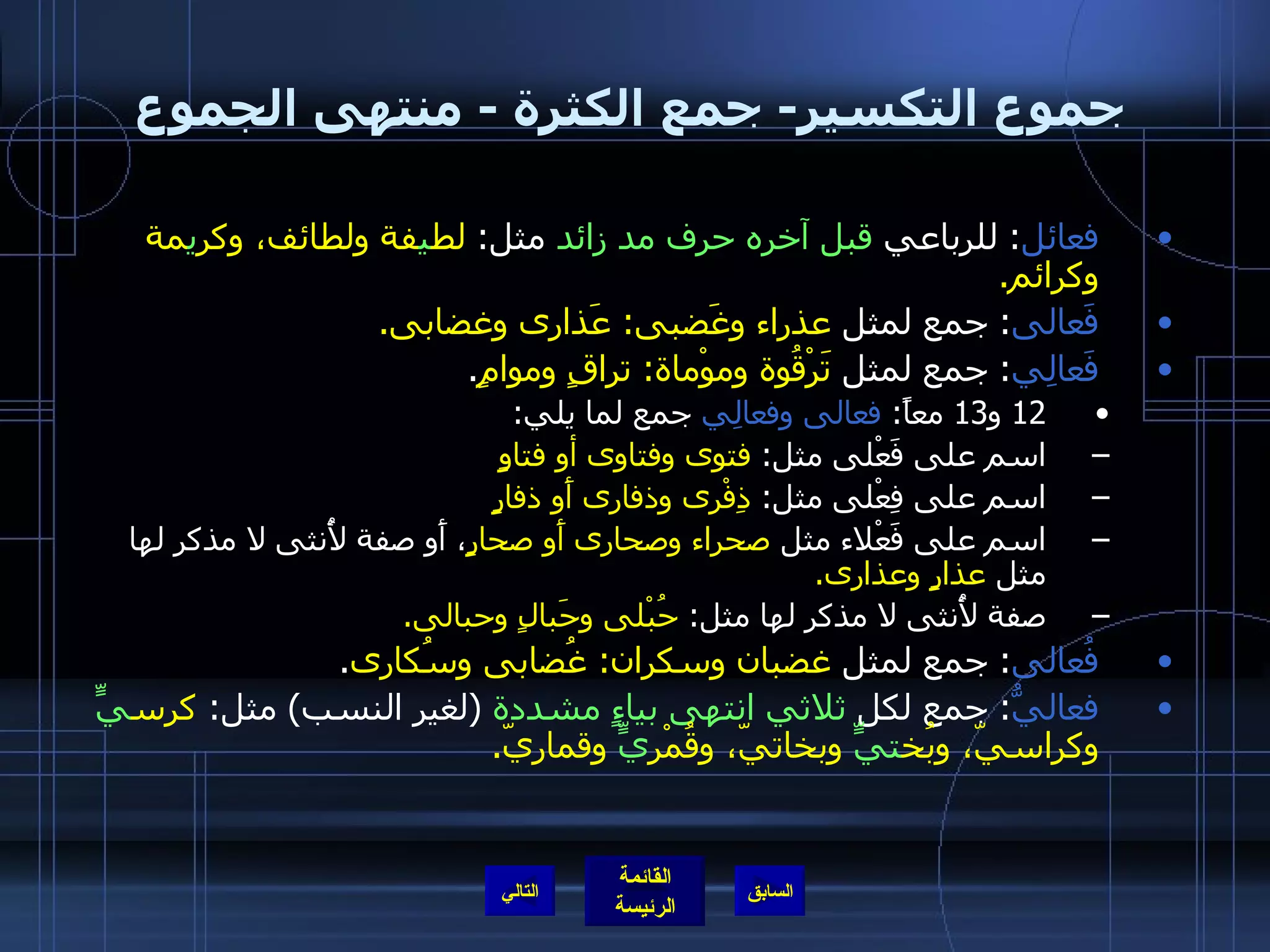 جموع التكسير -  جمع الكثرة  -  منتهى الجموع فعائل :  للرباعي  قبل آخره حرف مد زائد  مثل :  لط ي فة ولطائف، وكر ي مة وكرائم . فَعالى :  جمع لمثل  عذراء وغَضبى :  عَذارى وغضابى . فَعالِي :  جمع لمثل  تَرْقُوة وموْماة :  تراقٍ وموامٍ . 12  و 13  معاً :  فعالى وفعالِي  جمع لما يلي : اسم على فَعْلى مثل :  فتوى وفتاوى أو فتاوٍ اسم على فِعْلى مثل :  ذِفْرى وذفارى أَو ذفارٍ اسم على فَعْلاء مثل  صحراء وصحارى أَو صحارٍ ، أَو صفة لأُنثى لا مذكر لها مثل  عذارٍ وعذارى . صفة لأُنثى لا مذكر لها مثل :  حُبْلى وحَبالٍ وحبالى . فُعالى :  جمع لمثل  غضبان وسكران :  غُضابى وسُكارى . فعاليُّ :  جمع لكل  ثلاثي انتهى بياءٍ مشددة   ( لغير النسب )  مثل :  كرس يٍّ  وكراسيّ، وبُخ تيٍّ  وبخاتيّ، وقُمْر يٍّ  وقماريّ . التالي 