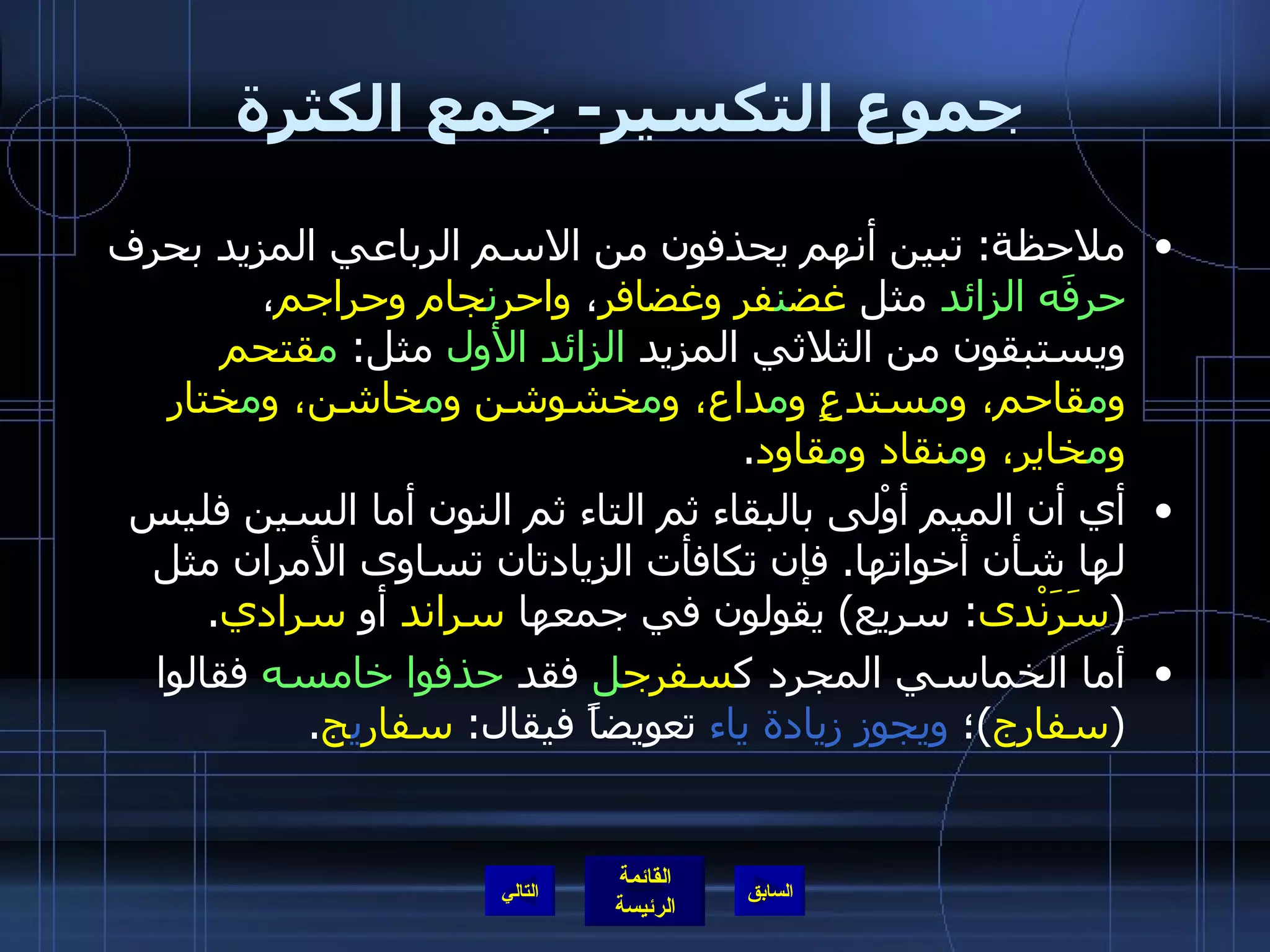 جموع التكسير -  جمع الكثرة ملاحظة :  تبين أنهم يحذفون من الاسم الرباعي المزيد بحرف  حرفَه الزائد  مثل  غض ن فر وغضافر ،  واحر ن جام وحراجم ، ويستبقون من الثلاثي المزيد  الزائد الأول  مثل :  م قتحم و م قاحم، و م ستدعٍ و م داع، و م خشوشن و م خاشن، و م ختار و م خاير، و م نقاد و م قاود . أي أن الميم أوْلى بالبقاء ثم التاء ثم النون أما السين فليس لها شأن أخواتها .  فإن تكافأت الزيادتان تساوى الأمران مثل  ( سَرَنْدى :  سريع )  يقولون في جمعها  سراند  أو  سرادي . أما الخماسي المجرد ك سفرج ل  فقد  حذفوا خامسه  فقالوا  ( سفارج ) ؛  ويجوز زيادة ياء  تعويضاً فيقال :  سفار ي ج . التالي 